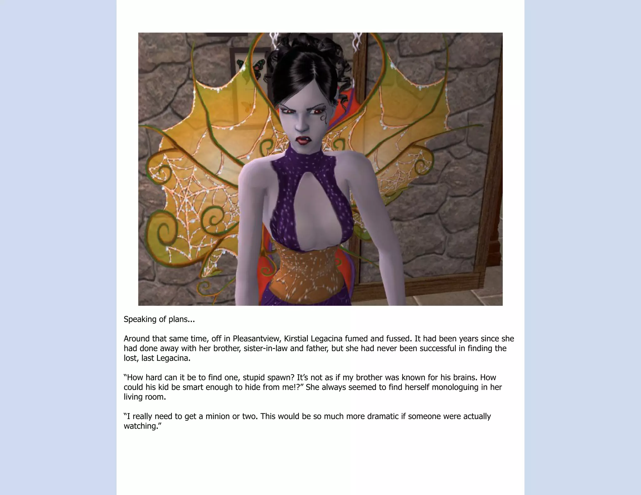 Speaking of plans...

Around that same time, off in Pleasantview, Kirstial Legacina fumed and fussed. It had been years since she
had done away with her brother, sister-in-law and father, but she had never been successful in finding the
lost, last Legacina.

“How hard can it be to find one, stupid spawn? It’s not as if my brother was known for his brains. How
could his kid be smart enough to hide from me!?” She always seemed to find herself monologuing in her
living room.

“I really need to get a minion or two. This would be so much more dramatic if someone were actually
watching.”
 
