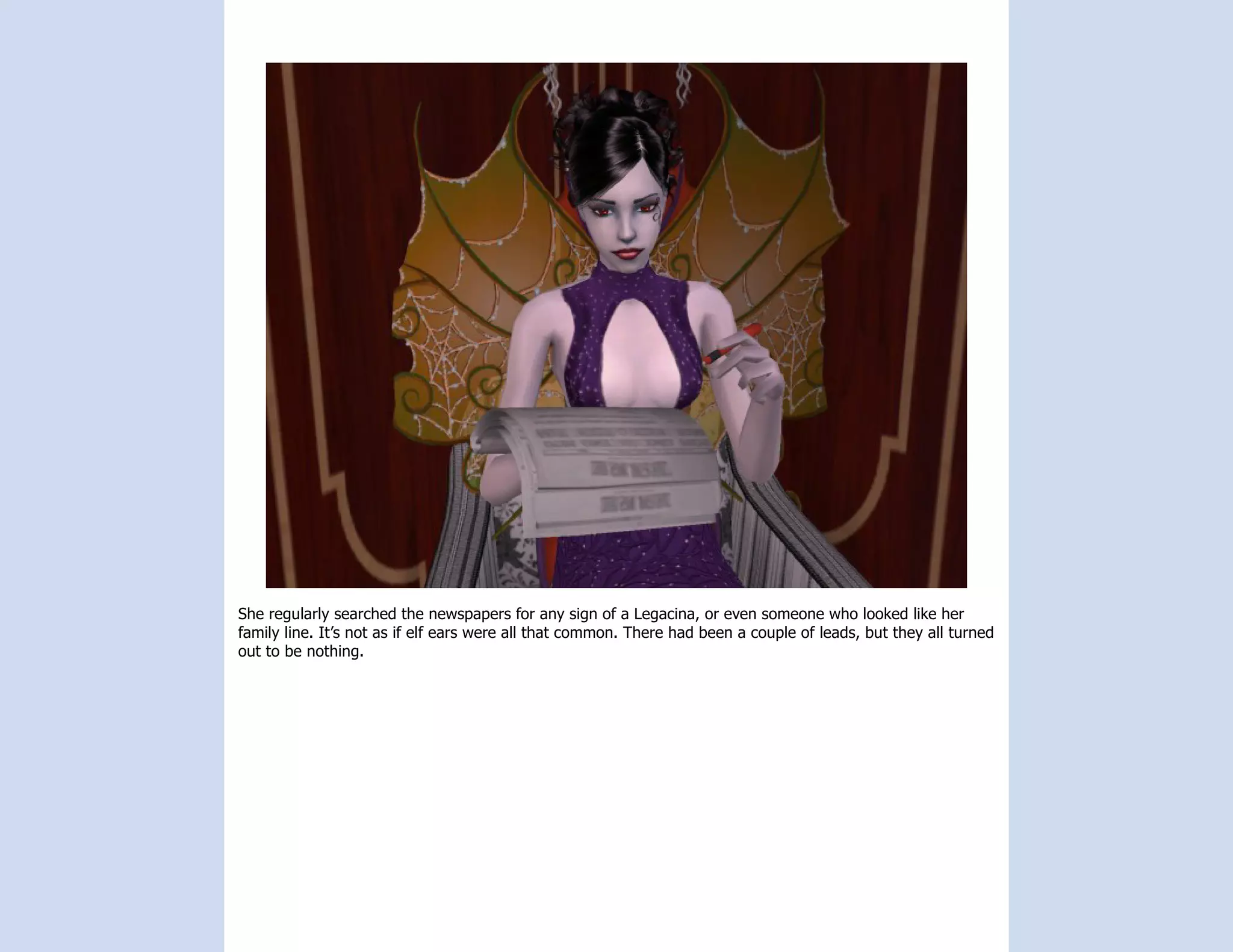 She regularly searched the newspapers for any sign of a Legacina, or even someone who looked like her
family line. It’s not as if elf ears were all that common. There had been a couple of leads, but they all turned
out to be nothing.
 