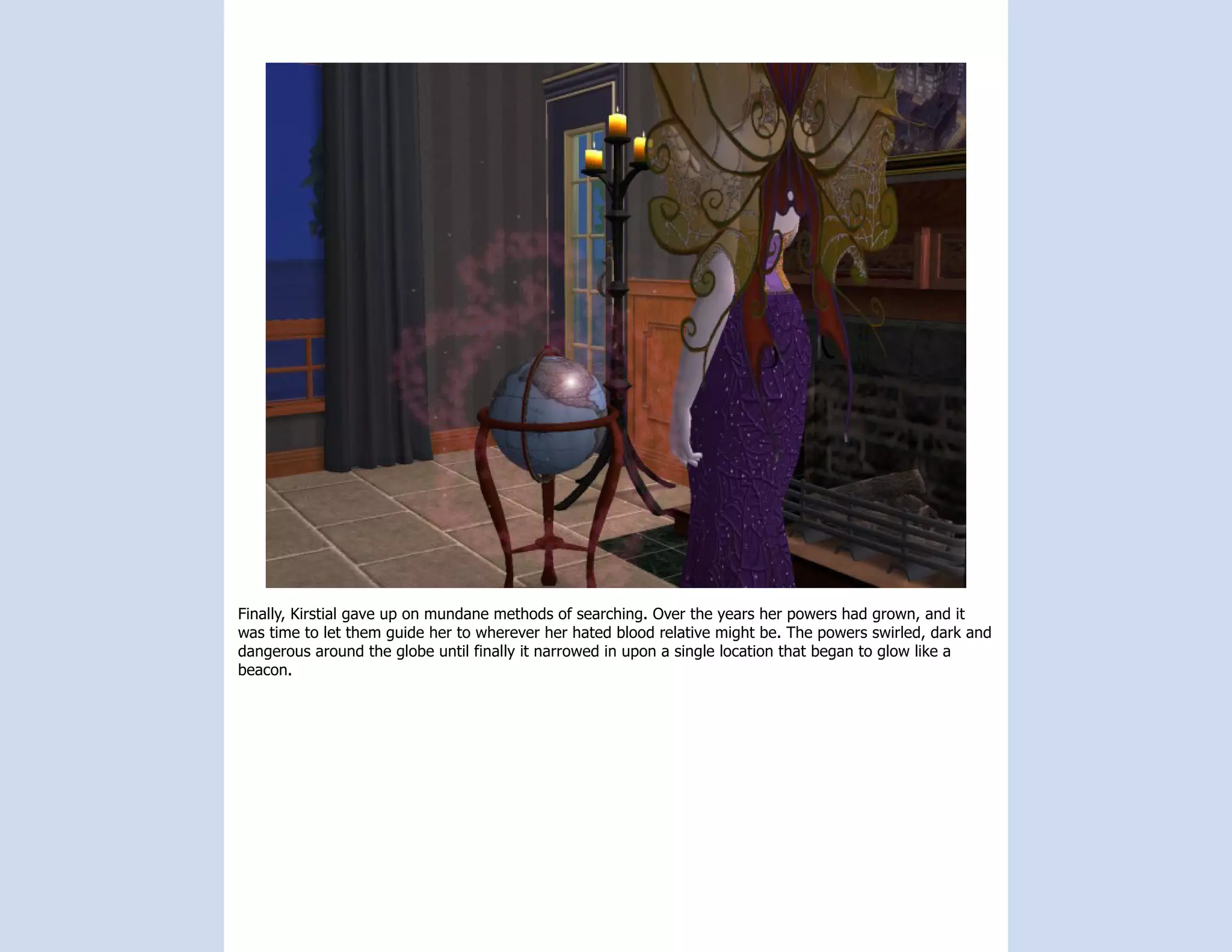 Finally, Kirstial gave up on mundane methods of searching. Over the years her powers had grown, and it
was time to let them guide her to wherever her hated blood relative might be. The powers swirled, dark and
dangerous around the globe until finally it narrowed in upon a single location that began to glow like a
beacon.
 