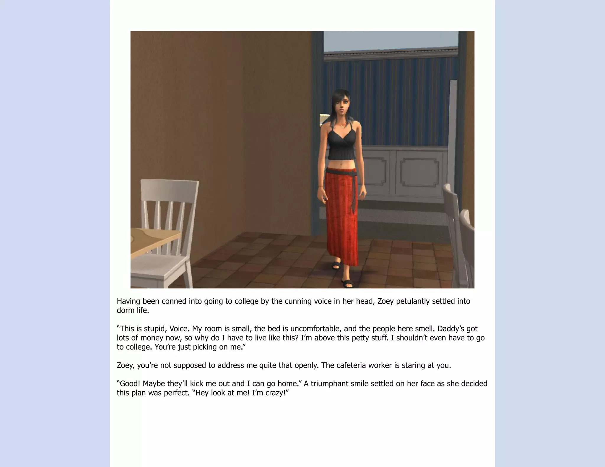 Having been conned into going to college by the cunning voice in her head, Zoey petulantly settled into
dorm life.

“This is stupid, Voice. My room is small, the bed is uncomfortable, and the people here smell. Daddy’s got
lots of money now, so why do I have to live like this? I’m above this petty stuff. I shouldn’t even have to go
to college. You’re just picking on me.”

Zoey, you’re not supposed to address me quite that openly. The cafeteria worker is staring at you.

“Good! Maybe they’ll kick me out and I can go home.” A triumphant smile settled on her face as she decided
this plan was perfect. “Hey look at me! I’m crazy!”
 
