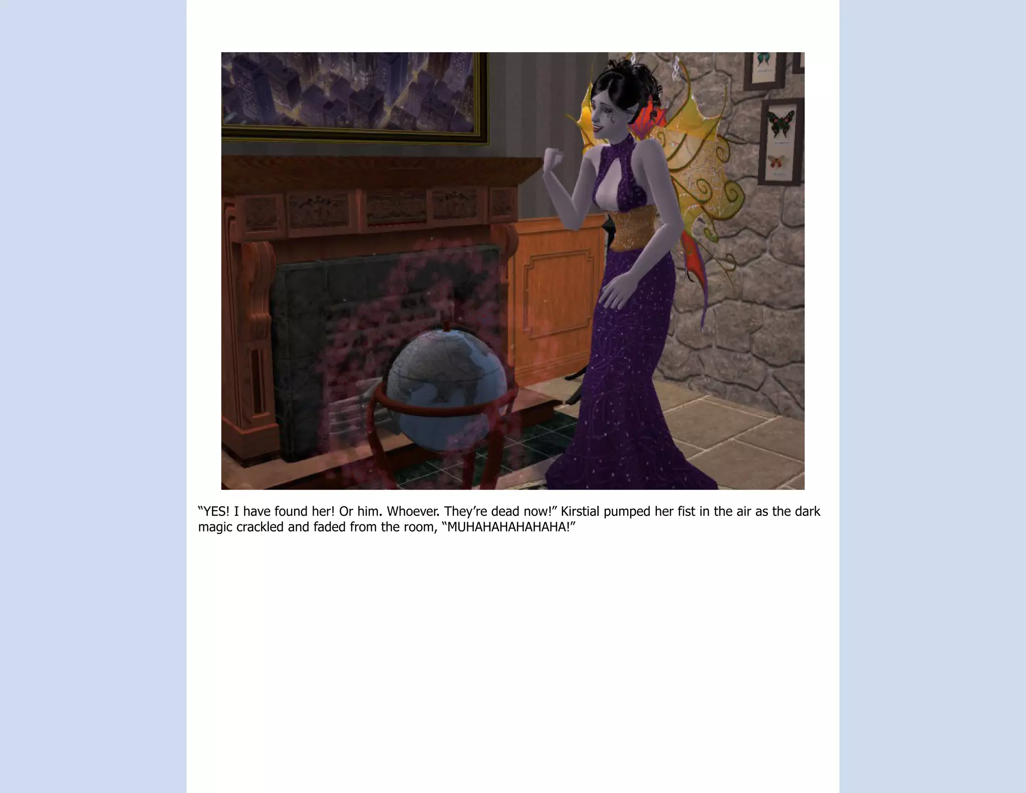 “YES! I have found her! Or him. Whoever. They’re dead now!” Kirstial pumped her fist in the air as the dark
magic crackled and faded from the room, “MUHAHAHAHAHAHA!”
 