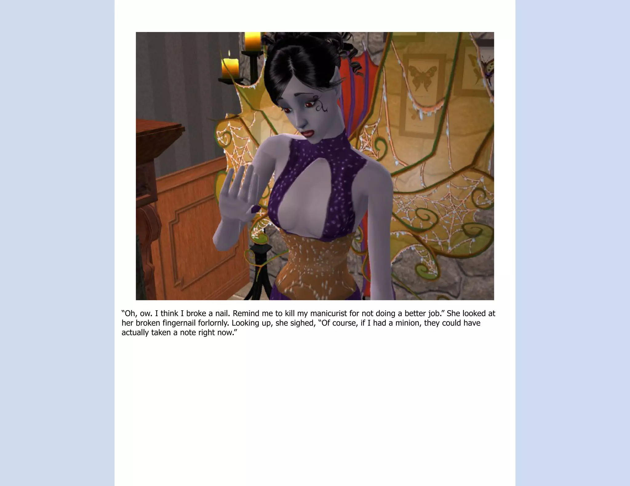 “Oh, ow. I think I broke a nail. Remind me to kill my manicurist for not doing a better job.” She looked at
her broken fingernail forlornly. Looking up, she sighed, “Of course, if I had a minion, they could have
actually taken a note right now.”
 