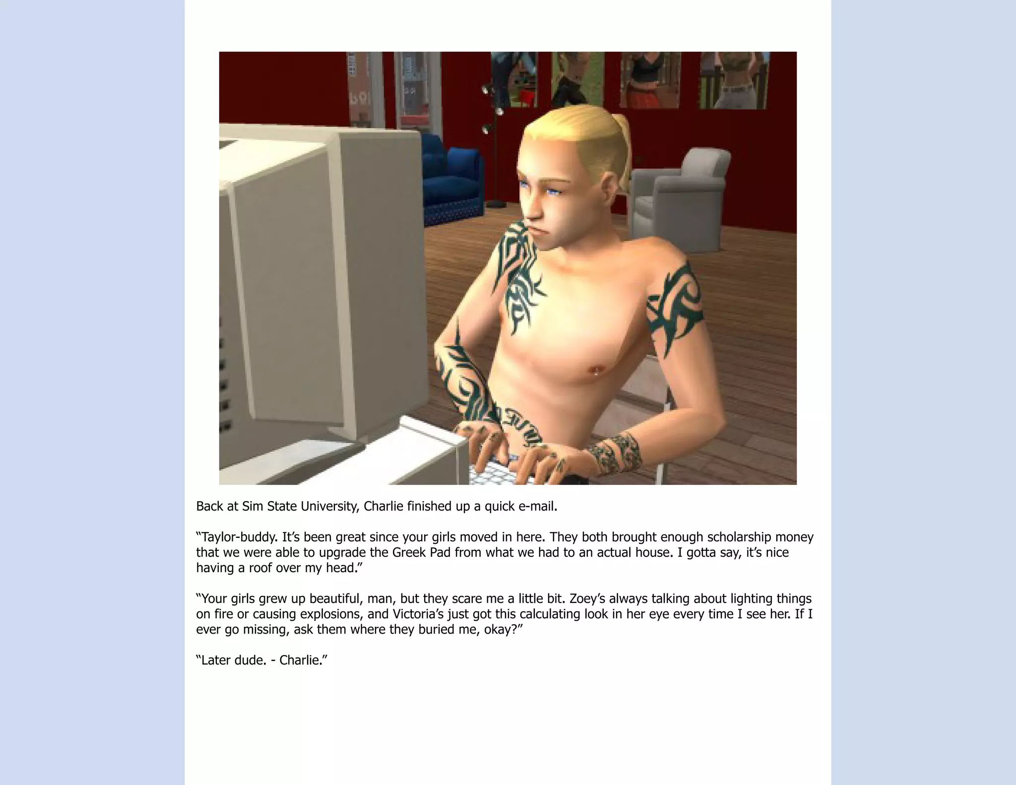 Back at Sim State University, Charlie finished up a quick e-mail.

“Taylor-buddy. It’s been great since your girls moved in here. They both brought enough scholarship money
that we were able to upgrade the Greek Pad from what we had to an actual house. I gotta say, it’s nice
having a roof over my head.”

“Your girls grew up beautiful, man, but they scare me a little bit. Zoey’s always talking about lighting things
on fire or causing explosions, and Victoria’s just got this calculating look in her eye every time I see her. If I
ever go missing, ask them where they buried me, okay?”

“Later dude. - Charlie.”
 