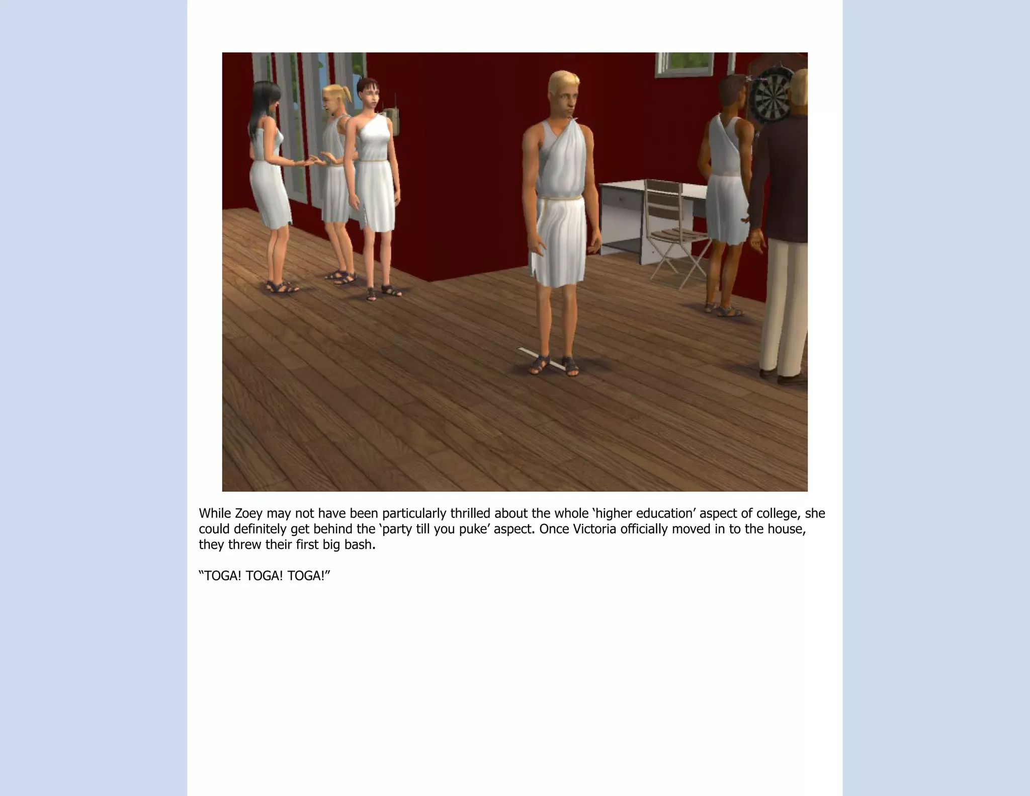 While Zoey may not have been particularly thrilled about the whole ‘higher education’ aspect of college, she
could definitely get behind the ‘party till you puke’ aspect. Once Victoria officially moved in to the house,
they threw their first big bash.

“TOGA! TOGA! TOGA!”
 