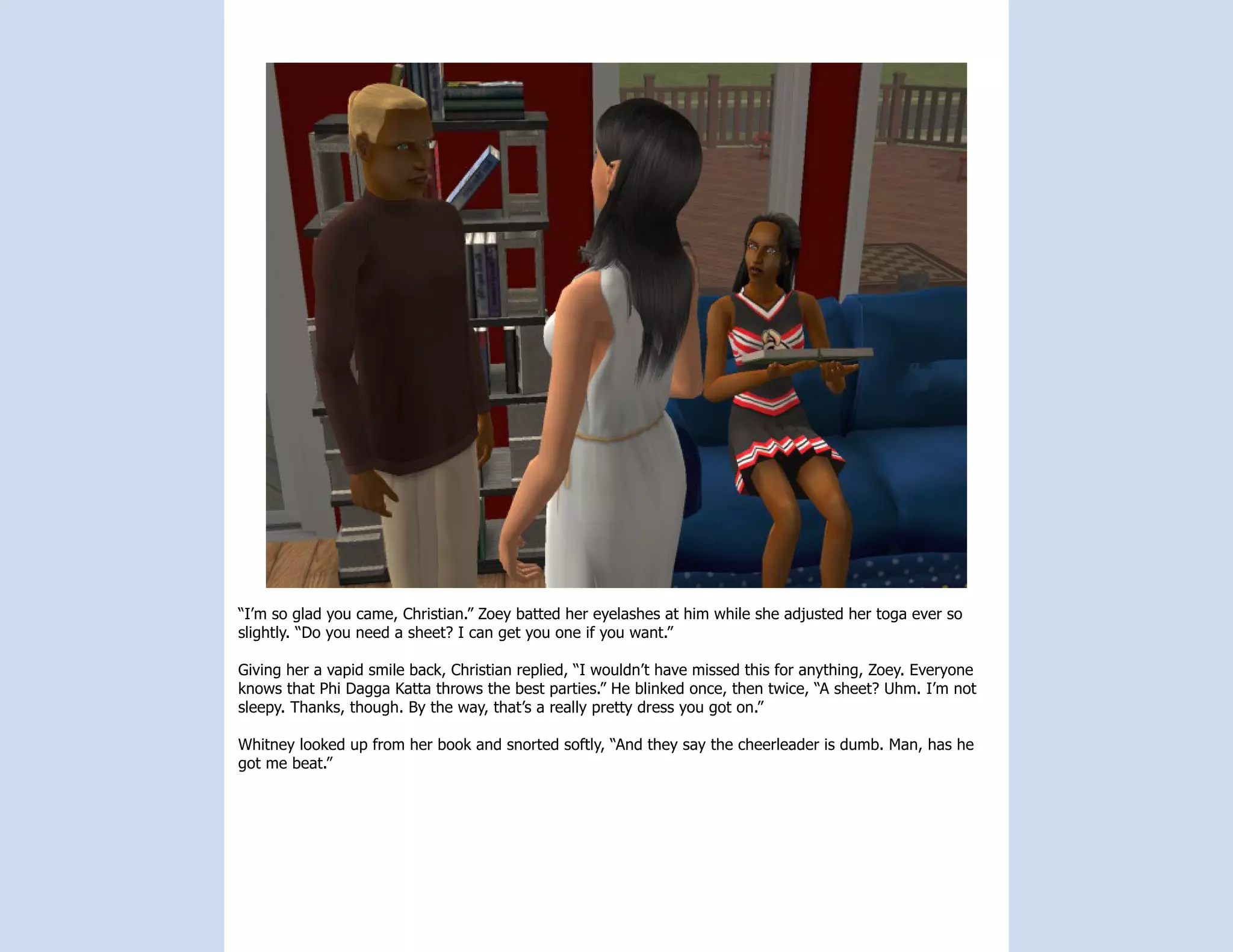 “I’m so glad you came, Christian.” Zoey batted her eyelashes at him while she adjusted her toga ever so
slightly. “Do you need a sheet? I can get you one if you want.”

Giving her a vapid smile back, Christian replied, “I wouldn’t have missed this for anything, Zoey. Everyone
knows that Phi Dagga Katta throws the best parties.” He blinked once, then twice, “A sheet? Uhm. I’m not
sleepy. Thanks, though. By the way, that’s a really pretty dress you got on.”

Whitney looked up from her book and snorted softly, “And they say the cheerleader is dumb. Man, has he
got me beat.”
 