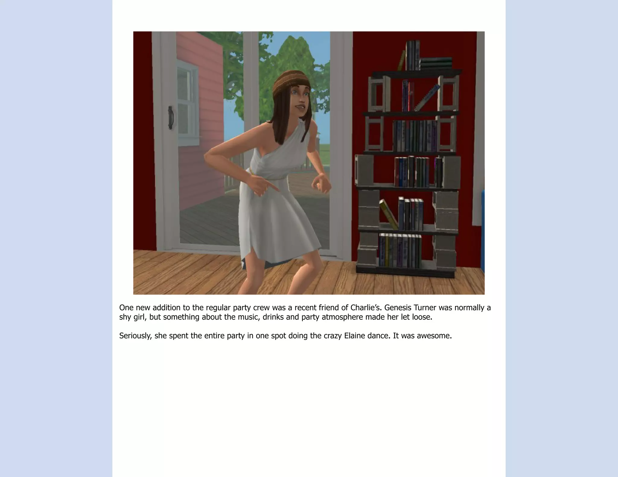 One new addition to the regular party crew was a recent friend of Charlie’s. Genesis Turner was normally a
shy girl, but something about the music, drinks and party atmosphere made her let loose.

Seriously, she spent the entire party in one spot doing the crazy Elaine dance. It was awesome.
 