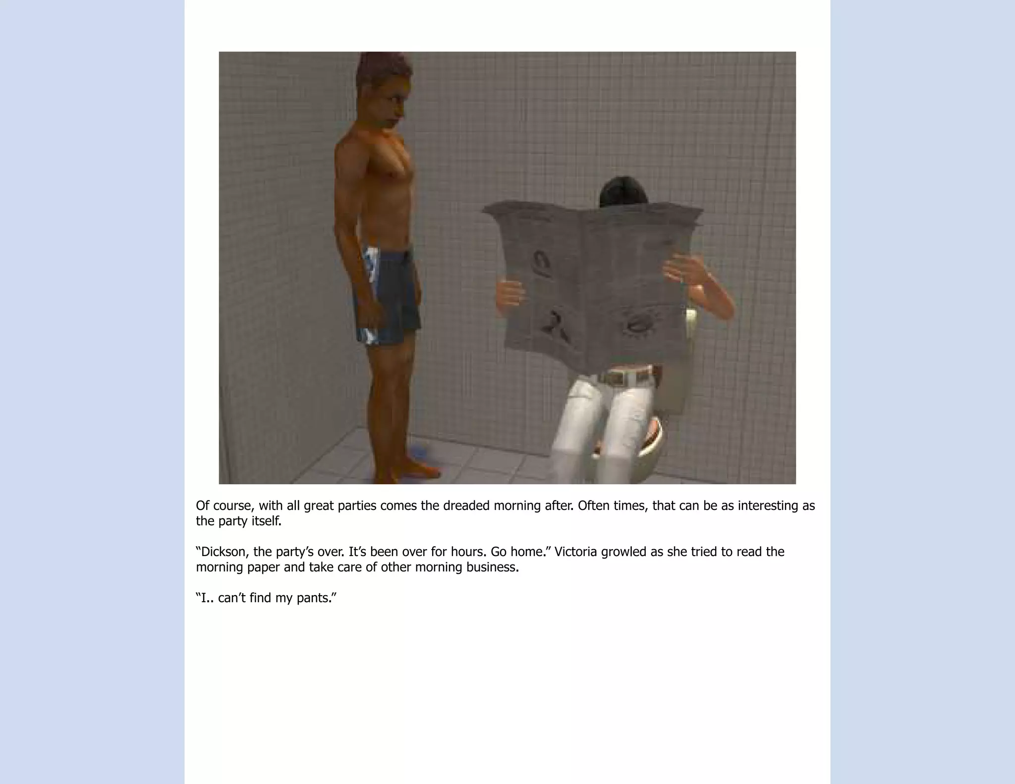 Of course, with all great parties comes the dreaded morning after. Often times, that can be as interesting as
the party itself.

“Dickson, the party’s over. It’s been over for hours. Go home.” Victoria growled as she tried to read the
morning paper and take care of other morning business.

“I.. can’t find my pants.”
 