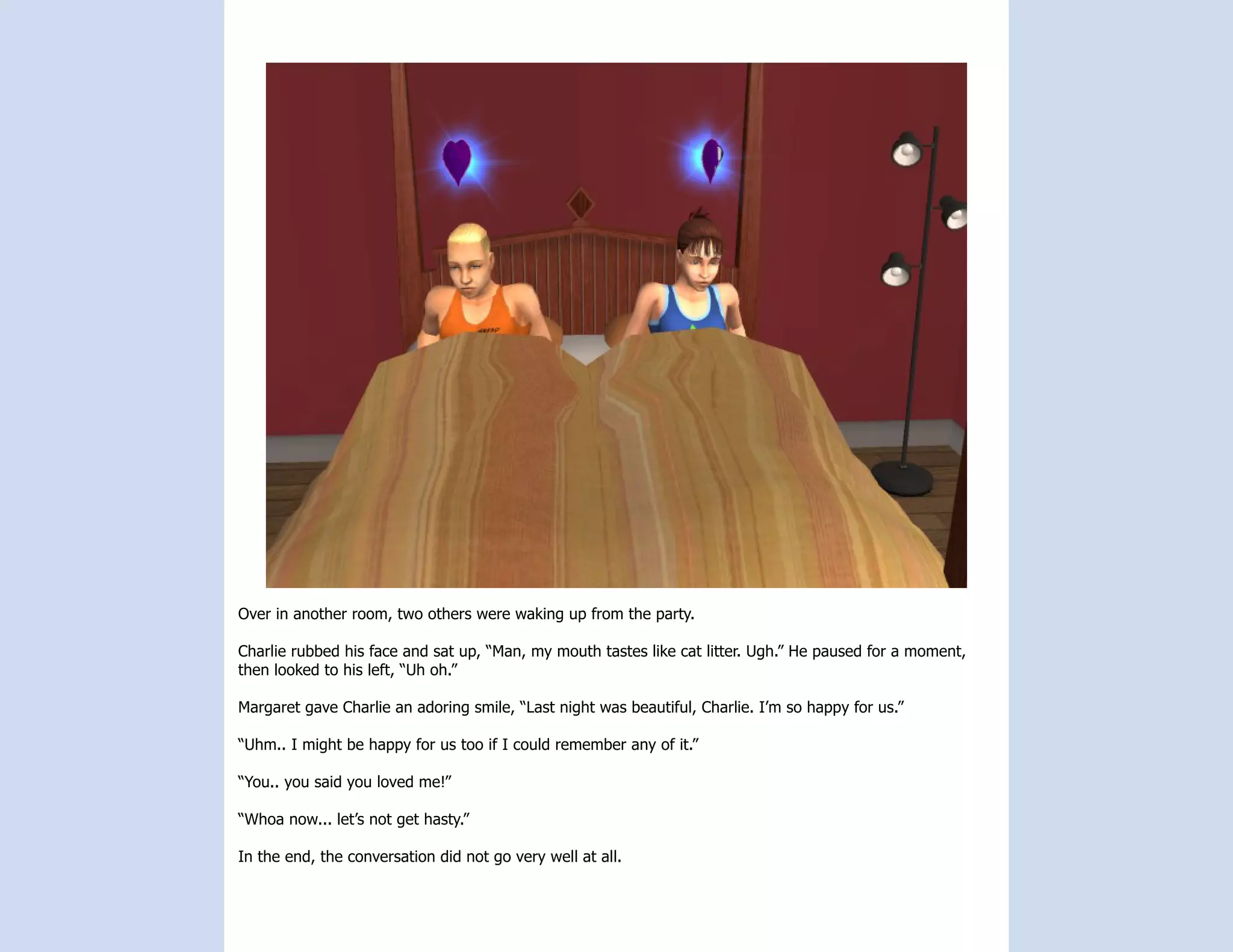 Over in another room, two others were waking up from the party.

Charlie rubbed his face and sat up, “Man, my mouth tastes like cat litter. Ugh.” He paused for a moment,
then looked to his left, “Uh oh.”

Margaret gave Charlie an adoring smile, “Last night was beautiful, Charlie. I’m so happy for us.”

“Uhm.. I might be happy for us too if I could remember any of it.”

“You.. you said you loved me!”

“Whoa now... let’s not get hasty.”

In the end, the conversation did not go very well at all.
 