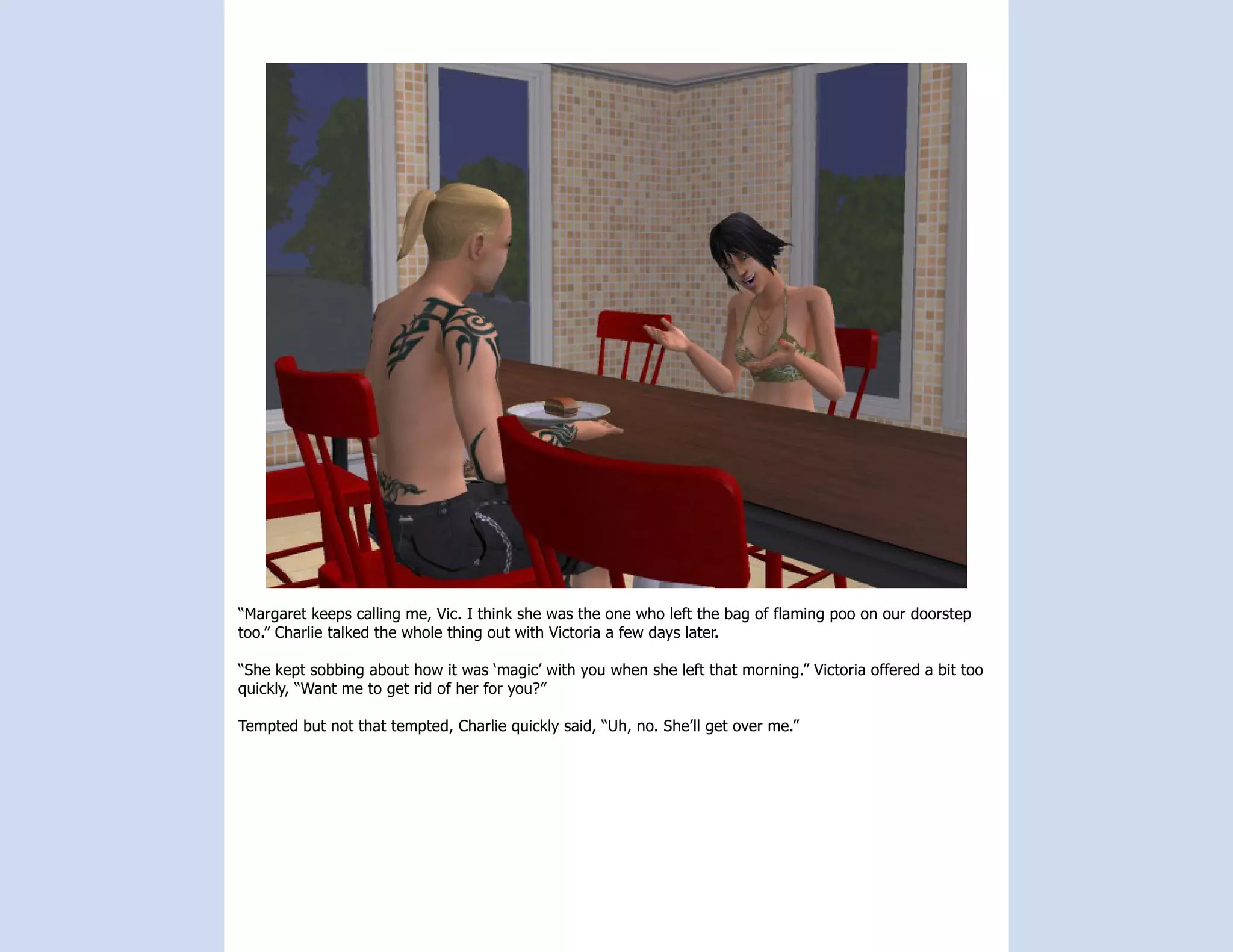 “Margaret keeps calling me, Vic. I think she was the one who left the bag of flaming poo on our doorstep
too.” Charlie talked the whole thing out with Victoria a few days later.

“She kept sobbing about how it was ‘magic’ with you when she left that morning.” Victoria offered a bit too
quickly, “Want me to get rid of her for you?”

Tempted but not that tempted, Charlie quickly said, “Uh, no. She’ll get over me.”
 
