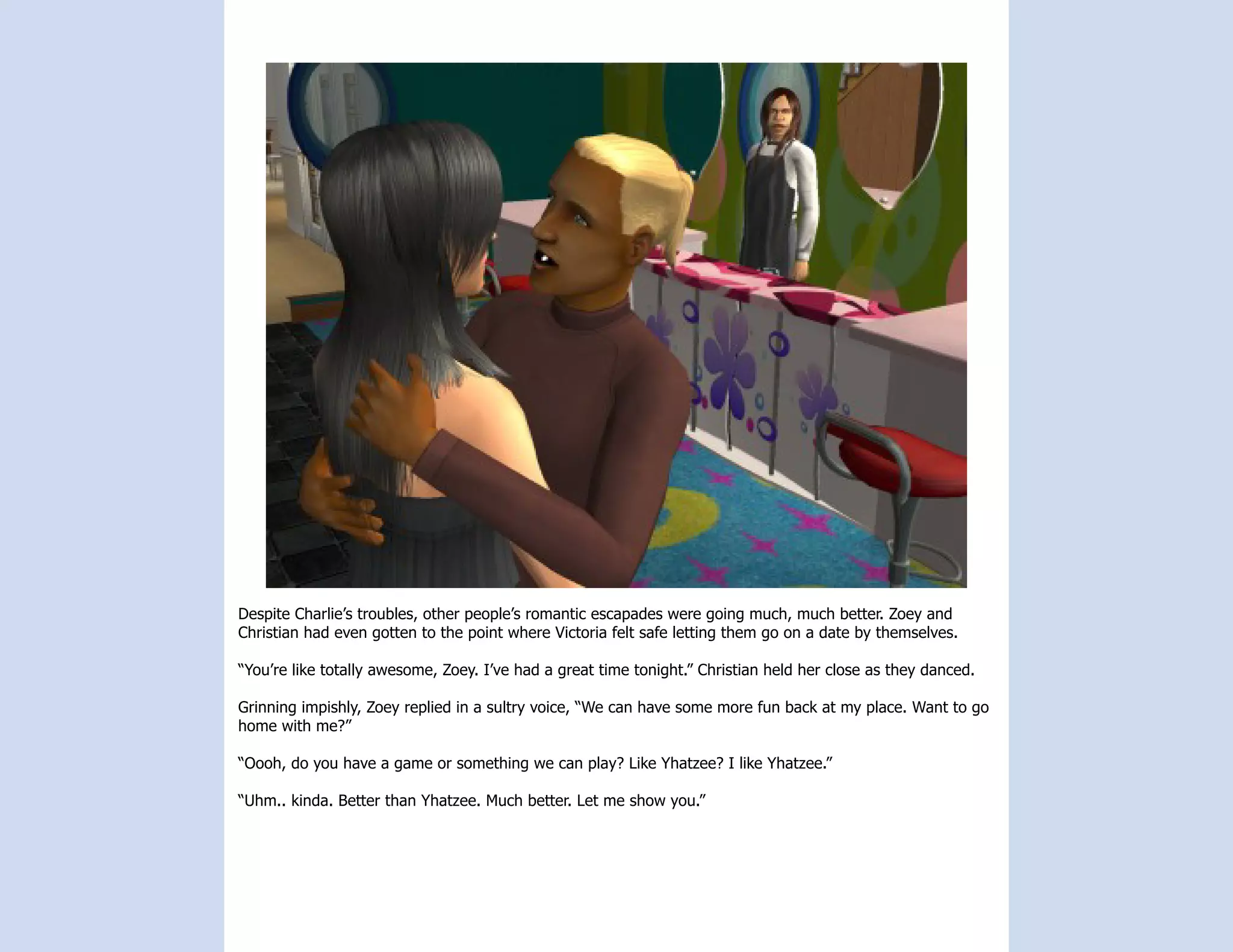 Despite Charlie’s troubles, other people’s romantic escapades were going much, much better. Zoey and
Christian had even gotten to the point where Victoria felt safe letting them go on a date by themselves.

“You’re like totally awesome, Zoey. I’ve had a great time tonight.” Christian held her close as they danced.

Grinning impishly, Zoey replied in a sultry voice, “We can have some more fun back at my place. Want to go
home with me?”

“Oooh, do you have a game or something we can play? Like Yhatzee? I like Yhatzee.”

“Uhm.. kinda. Better than Yhatzee. Much better. Let me show you.”
 