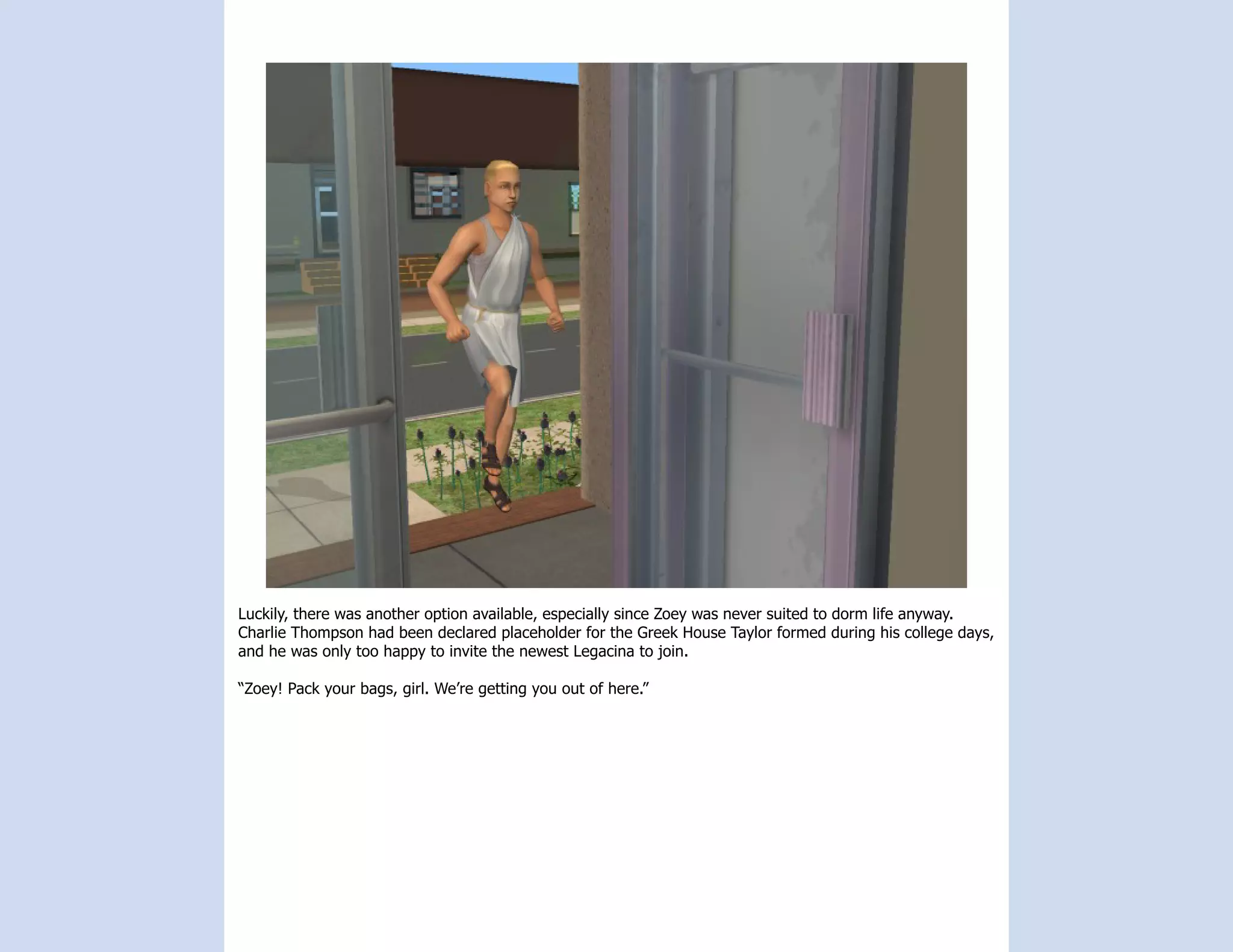 Luckily, there was another option available, especially since Zoey was never suited to dorm life anyway.
Charlie Thompson had been declared placeholder for the Greek House Taylor formed during his college days,
and he was only too happy to invite the newest Legacina to join.

“Zoey! Pack your bags, girl. We’re getting you out of here.”
 
