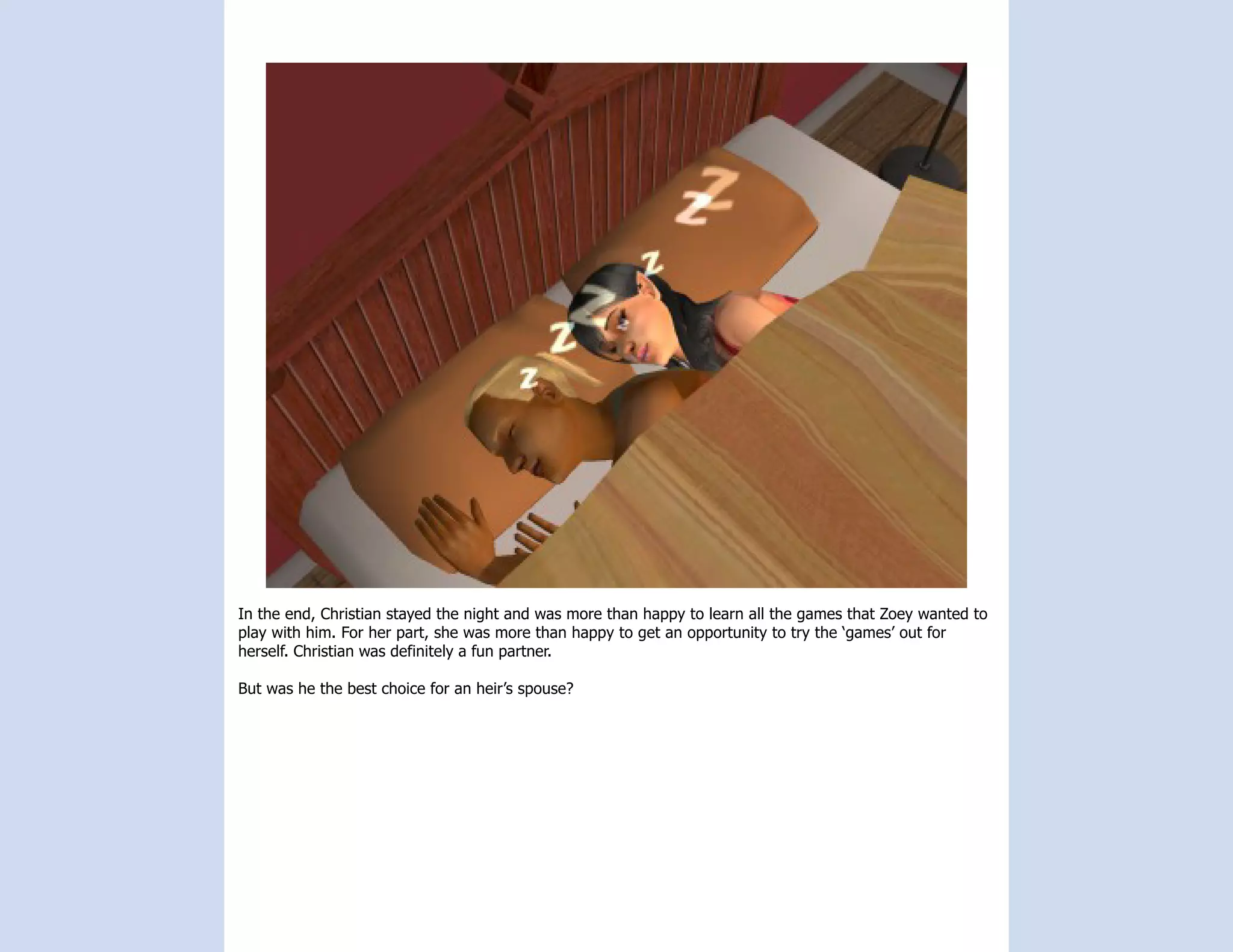 In the end, Christian stayed the night and was more than happy to learn all the games that Zoey wanted to
play with him. For her part, she was more than happy to get an opportunity to try the ‘games’ out for
herself. Christian was definitely a fun partner.

But was he the best choice for an heir’s spouse?
 
