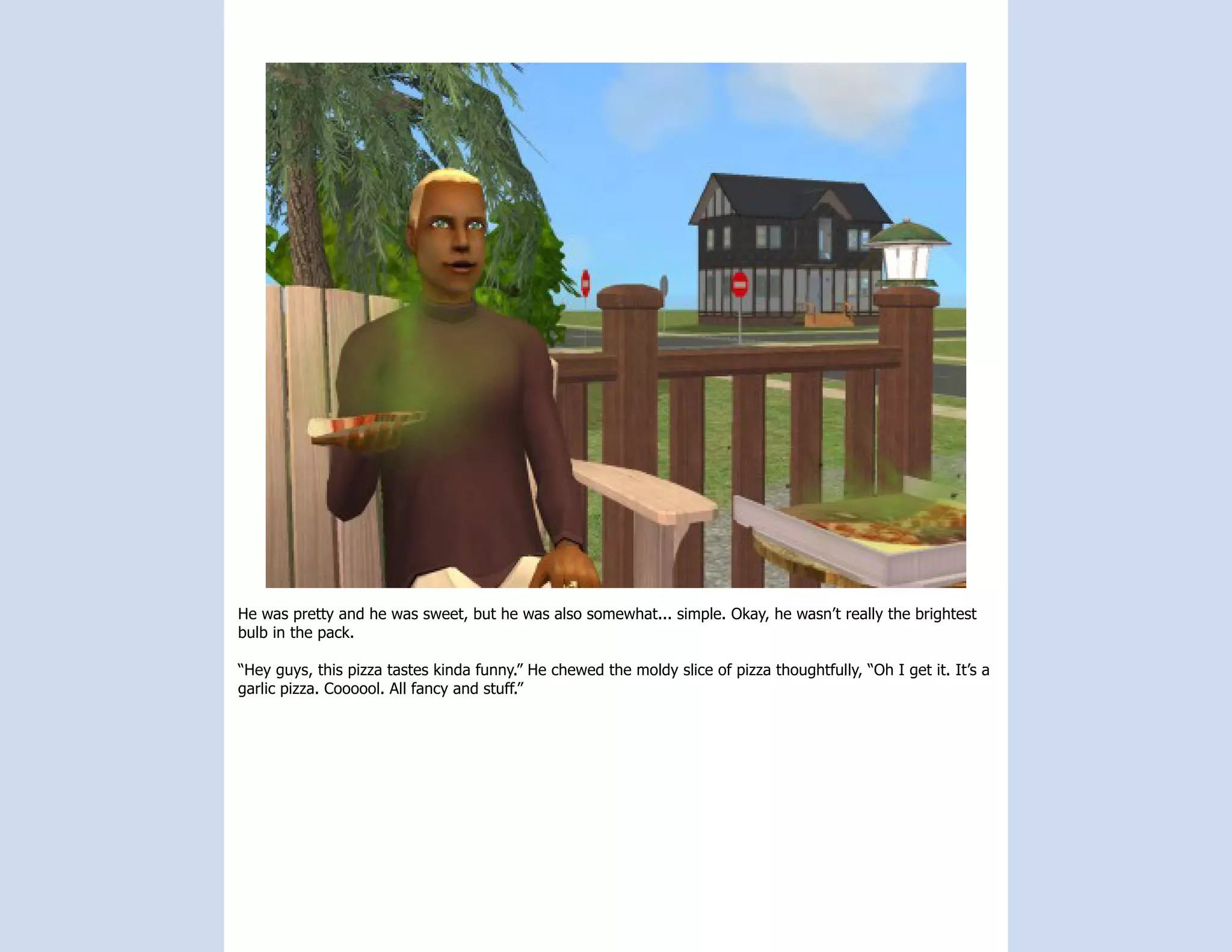 He was pretty and he was sweet, but he was also somewhat... simple. Okay, he wasn’t really the brightest
bulb in the pack.

“Hey guys, this pizza tastes kinda funny.” He chewed the moldy slice of pizza thoughtfully, “Oh I get it. It’s a
garlic pizza. Coooool. All fancy and stuff.”
 