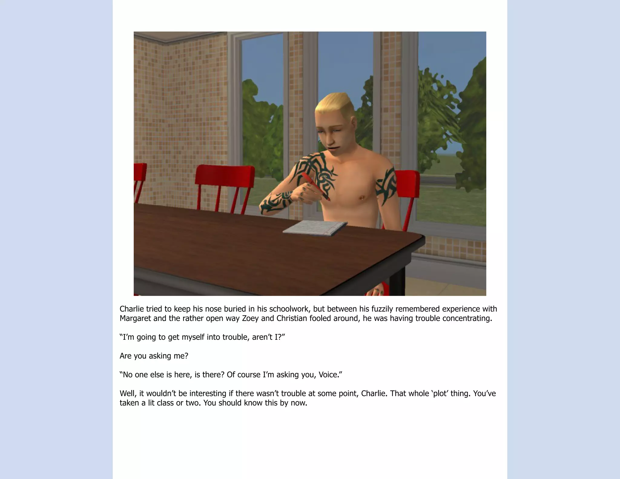 Charlie tried to keep his nose buried in his schoolwork, but between his fuzzily remembered experience with
Margaret and the rather open way Zoey and Christian fooled around, he was having trouble concentrating.

“I’m going to get myself into trouble, aren’t I?”

Are you asking me?

“No one else is here, is there? Of course I’m asking you, Voice.”

Well, it wouldn’t be interesting if there wasn’t trouble at some point, Charlie. That whole ‘plot’ thing. You’ve
taken a lit class or two. You should know this by now.
 