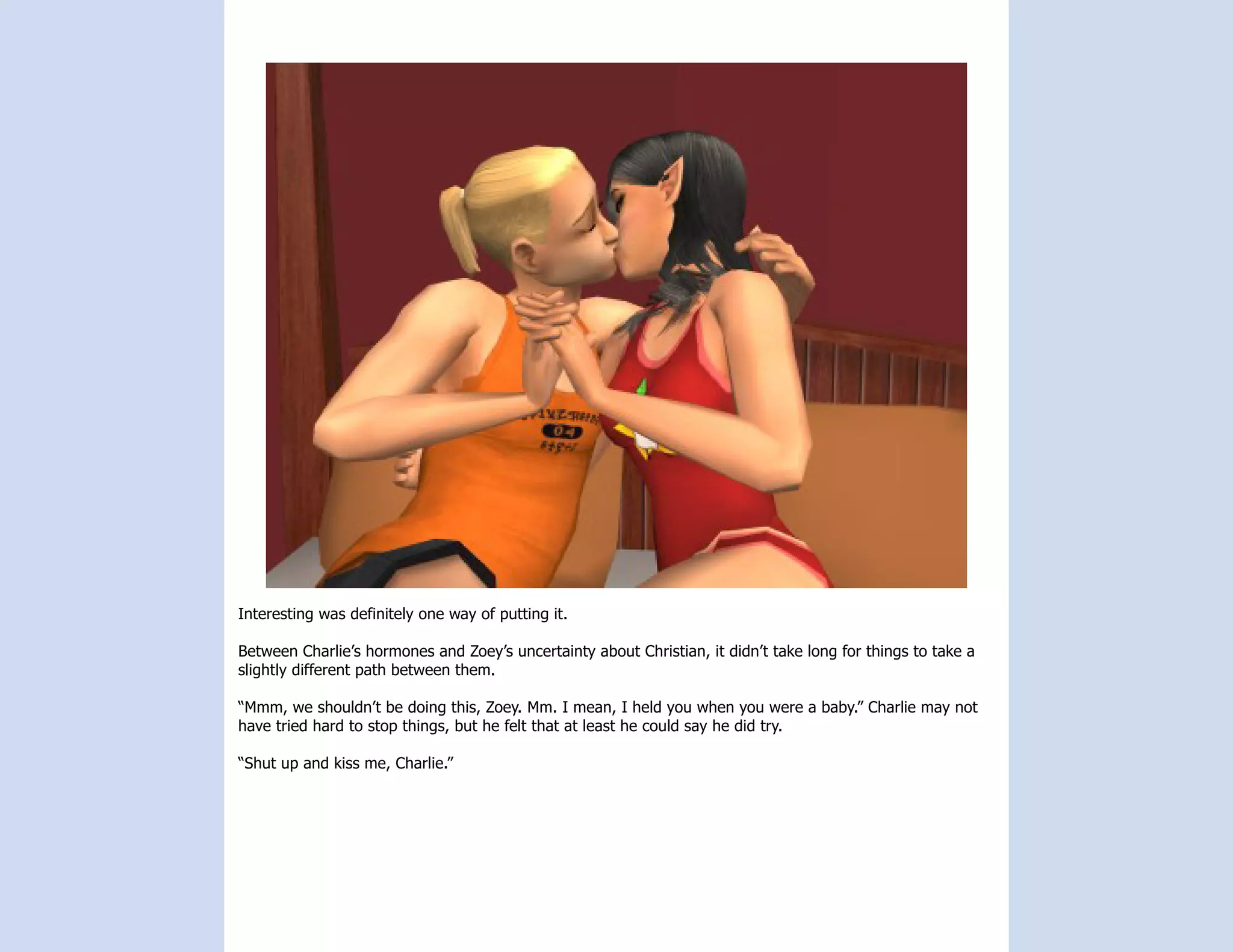 Interesting was definitely one way of putting it.

Between Charlie’s hormones and Zoey’s uncertainty about Christian, it didn’t take long for things to take a
slightly different path between them.

“Mmm, we shouldn’t be doing this, Zoey. Mm. I mean, I held you when you were a baby.” Charlie may not
have tried hard to stop things, but he felt that at least he could say he did try.

“Shut up and kiss me, Charlie.”
 
