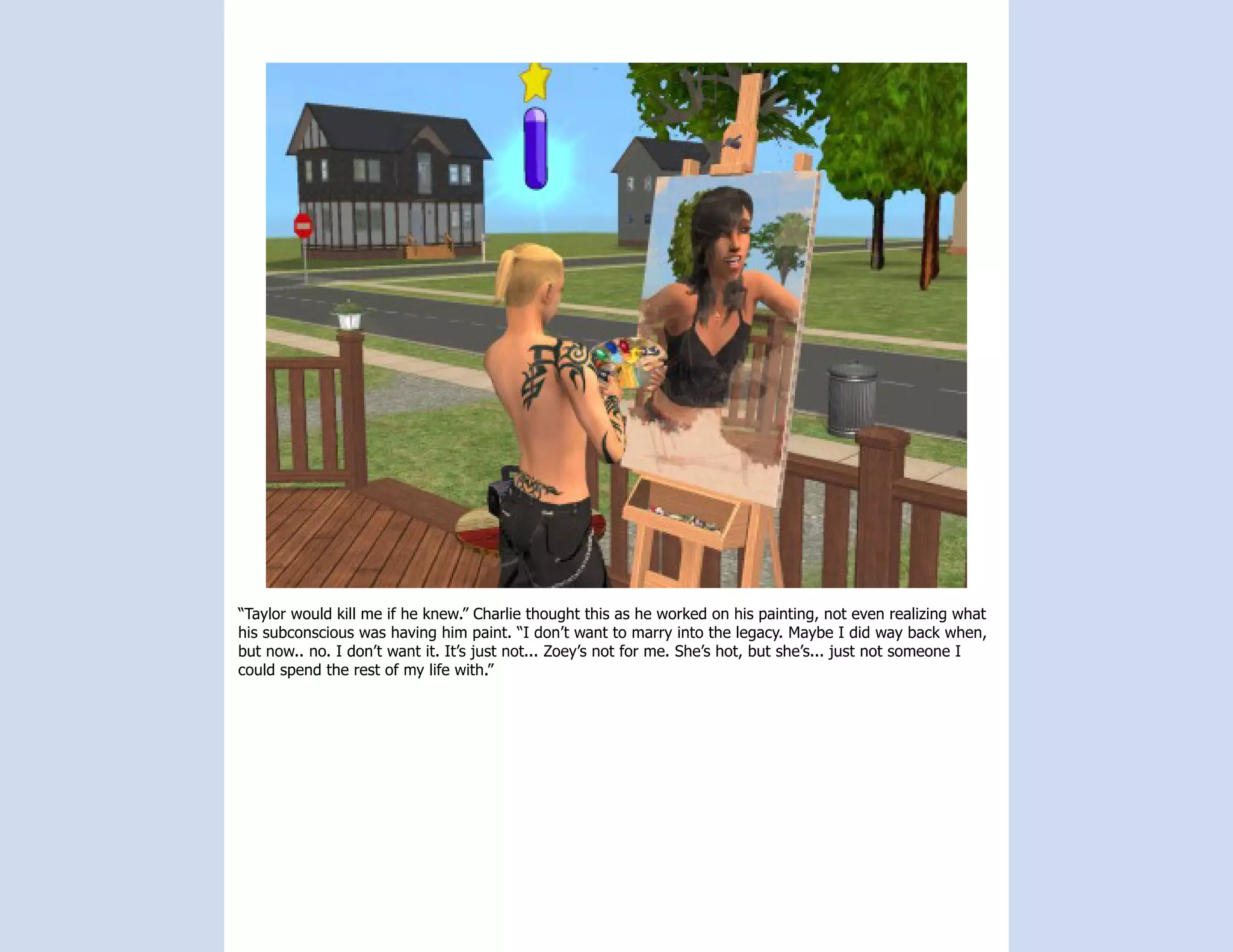 “Taylor would kill me if he knew.” Charlie thought this as he worked on his painting, not even realizing what
his subconscious was having him paint. “I don’t want to marry into the legacy. Maybe I did way back when,
but now.. no. I don’t want it. It’s just not... Zoey’s not for me. She’s hot, but she’s... just not someone I
could spend the rest of my life with.”
 