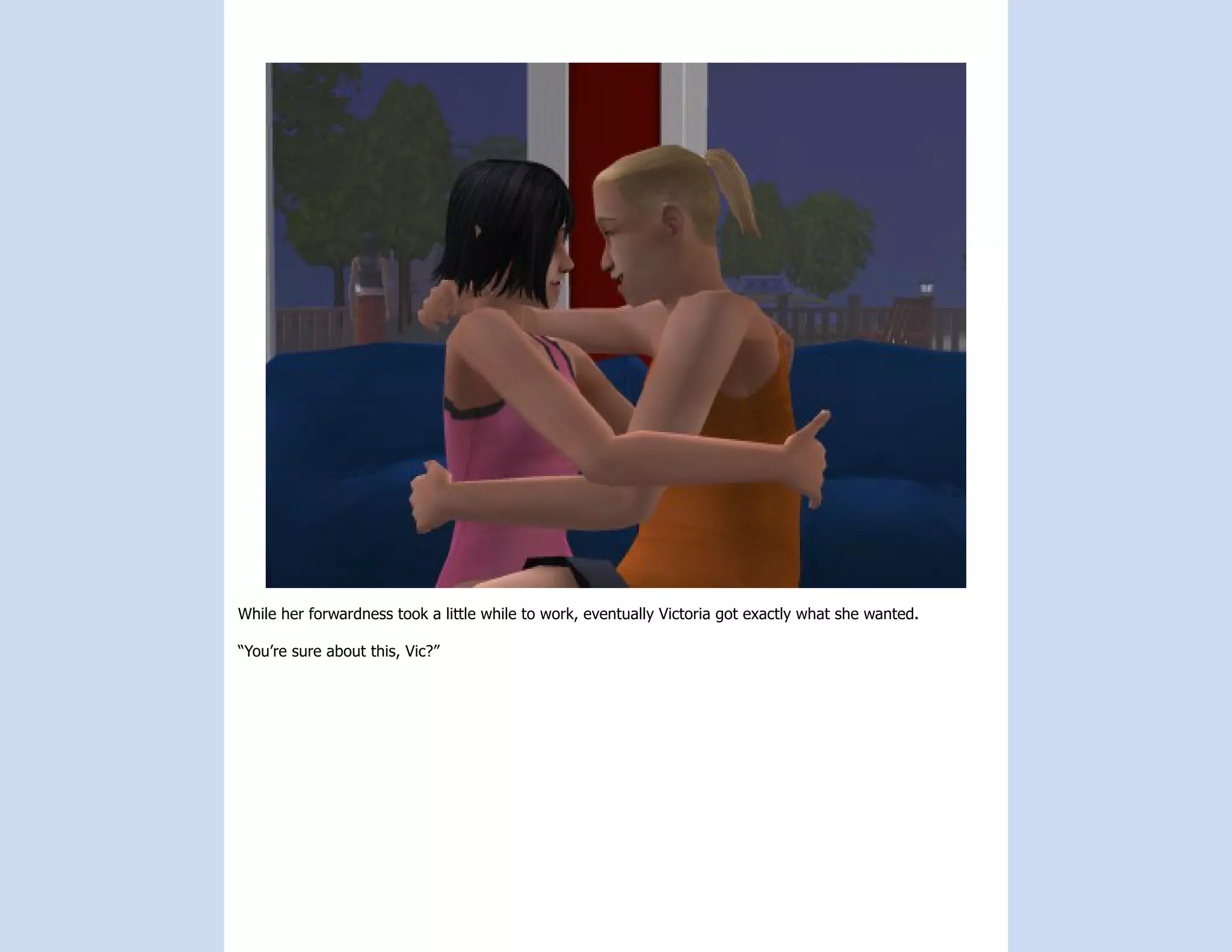 While her forwardness took a little while to work, eventually Victoria got exactly what she wanted.

“You’re sure about this, Vic?”
 