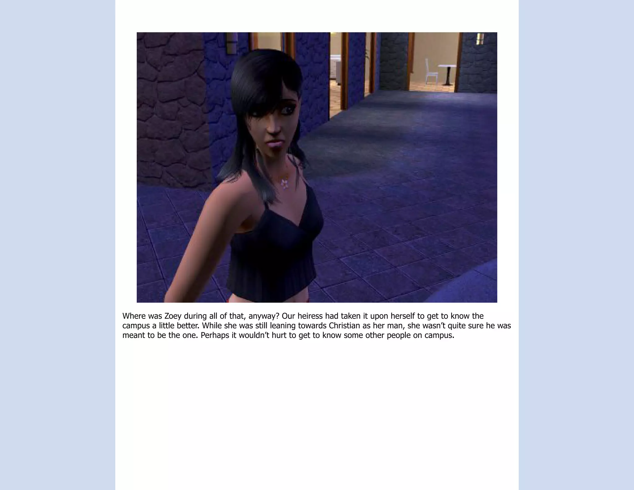 Where was Zoey during all of that, anyway? Our heiress had taken it upon herself to get to know the
campus a little better. While she was still leaning towards Christian as her man, she wasn’t quite sure he was
meant to be the one. Perhaps it wouldn’t hurt to get to know some other people on campus.
 