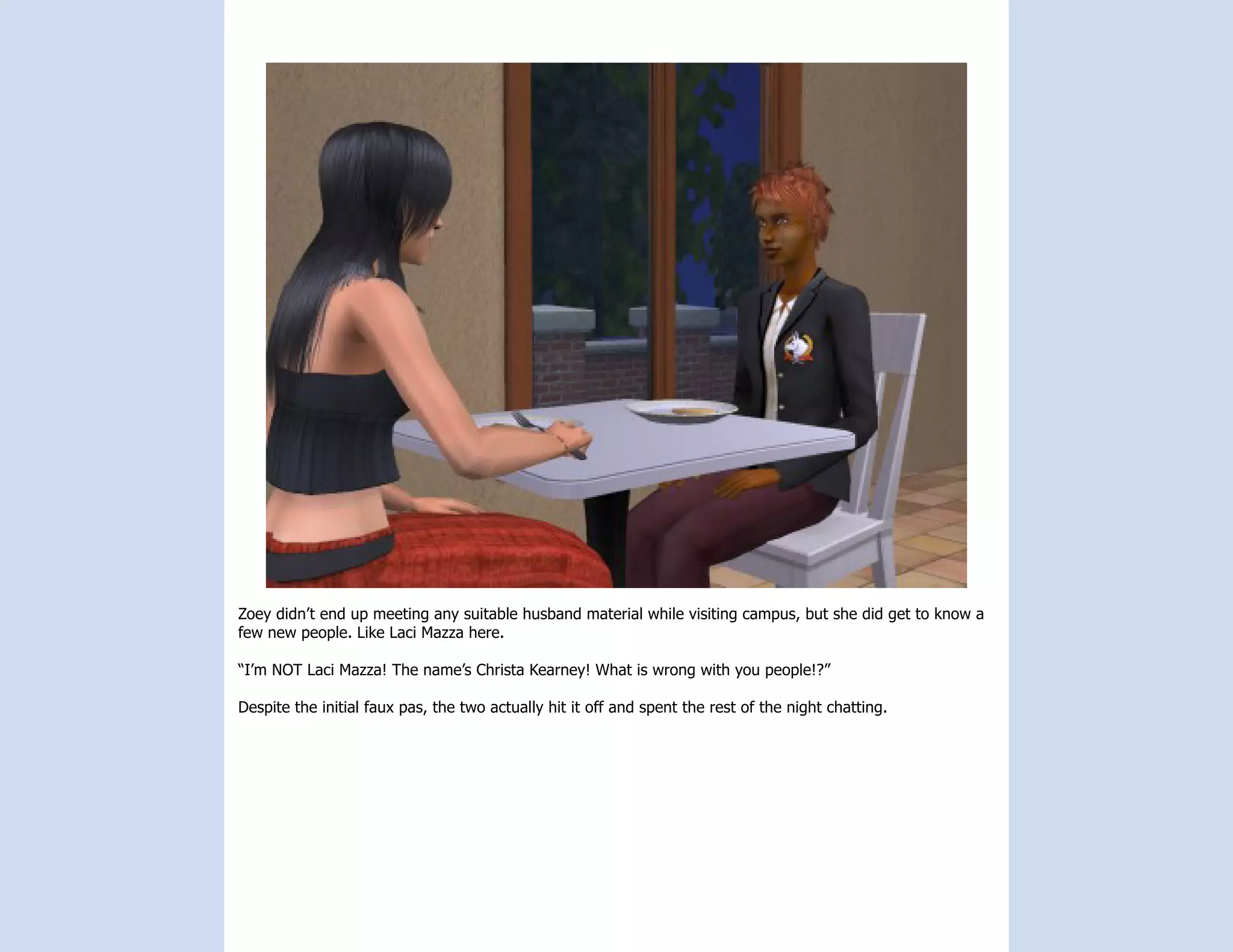 Zoey didn’t end up meeting any suitable husband material while visiting campus, but she did get to know a
few new people. Like Laci Mazza here.

“I’m NOT Laci Mazza! The name’s Christa Kearney! What is wrong with you people!?”

Despite the initial faux pas, the two actually hit it off and spent the rest of the night chatting.
 