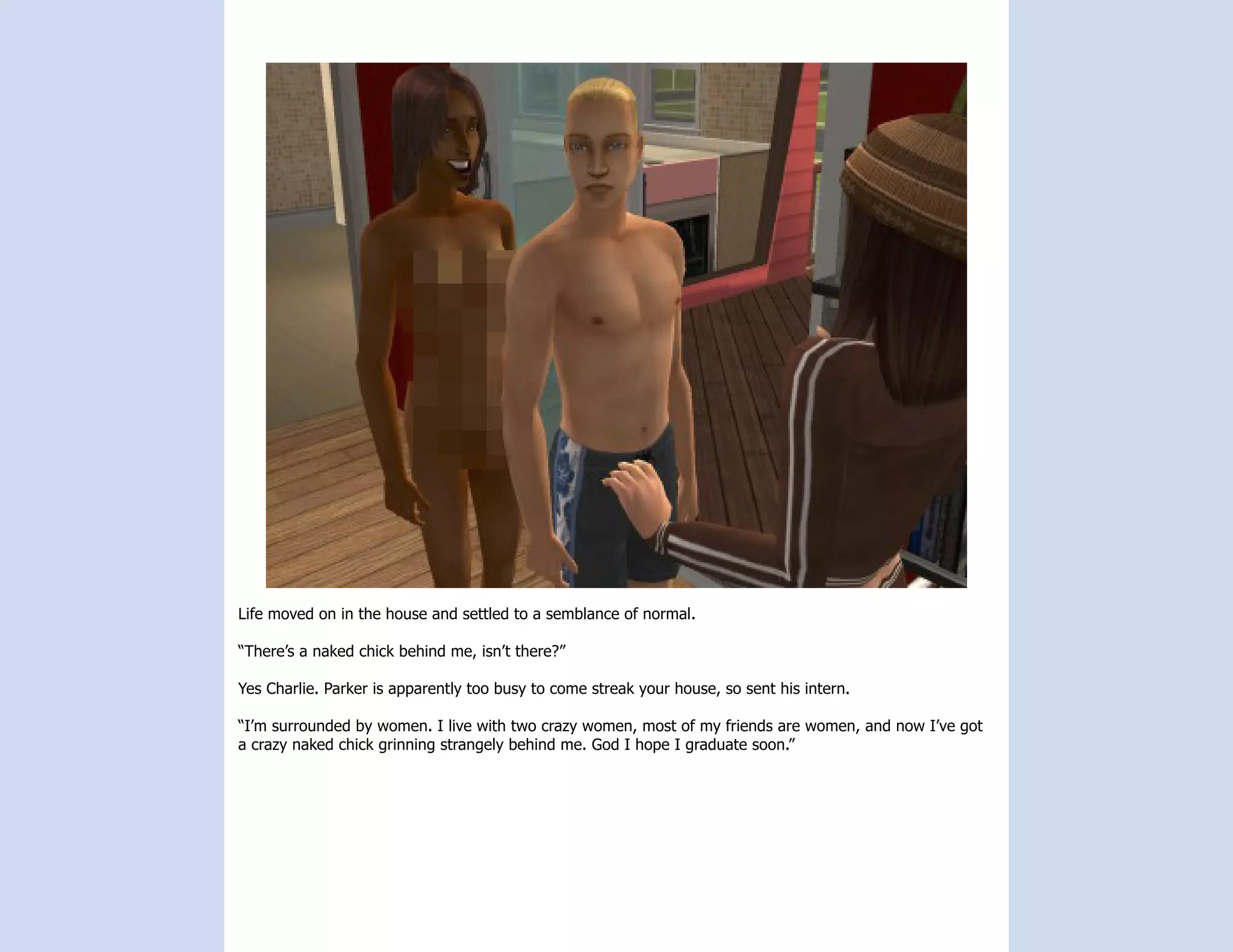 Life moved on in the house and settled to a semblance of normal.

“There’s a naked chick behind me, isn’t there?”

Yes Charlie. Parker is apparently too busy to come streak your house, so sent his intern.

“I’m surrounded by women. I live with two crazy women, most of my friends are women, and now I’ve got
a crazy naked chick grinning strangely behind me. God I hope I graduate soon.”
 