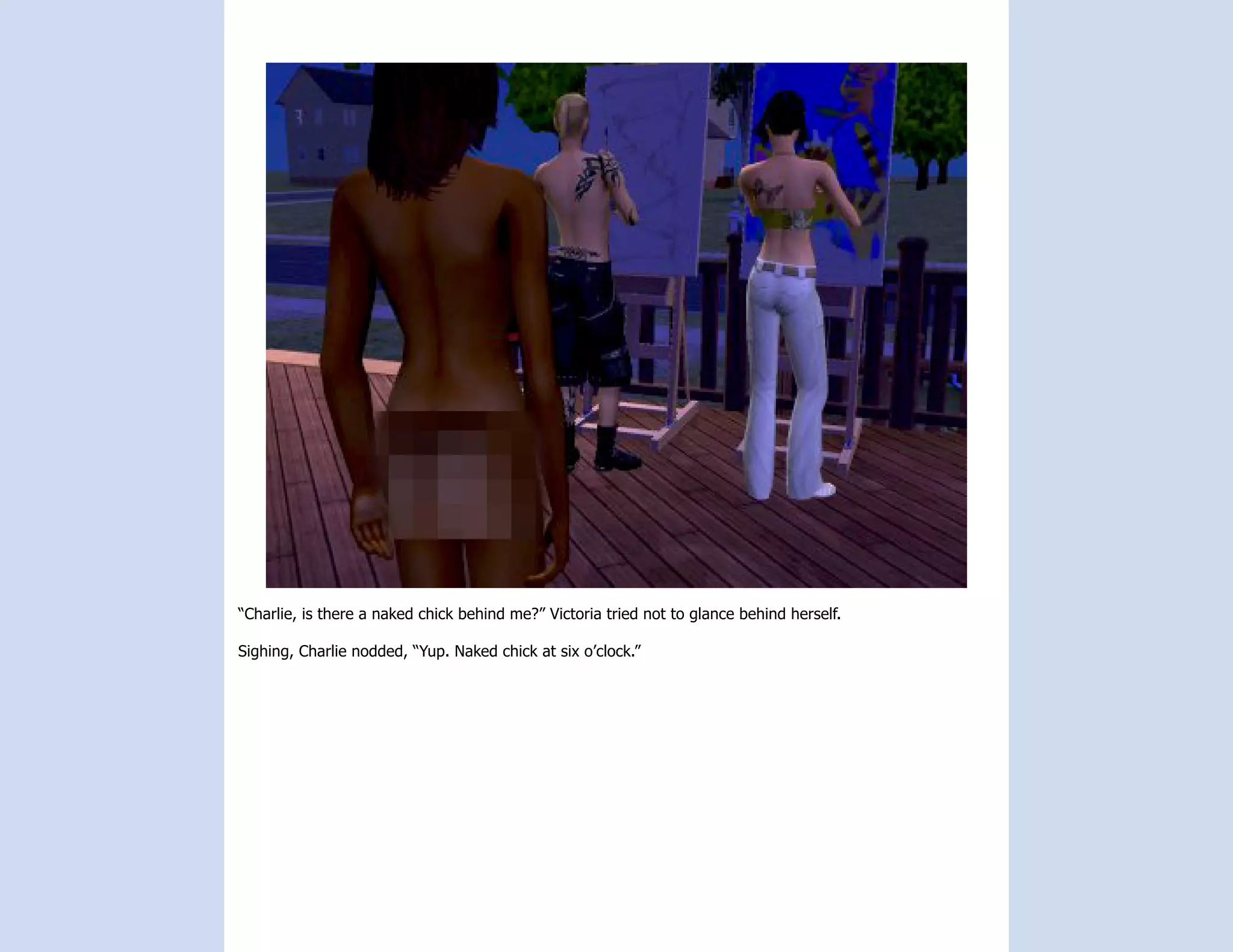 “Charlie, is there a naked chick behind me?” Victoria tried not to glance behind herself.

Sighing, Charlie nodded, “Yup. Naked chick at six o’clock.”
 