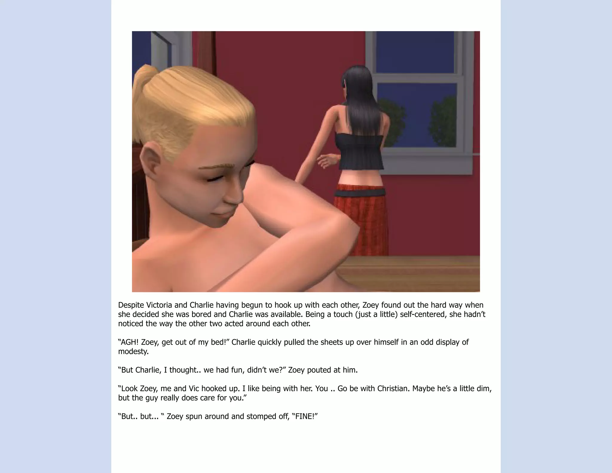 Despite Victoria and Charlie having begun to hook up with each other, Zoey found out the hard way when
she decided she was bored and Charlie was available. Being a touch (just a little) self-centered, she hadn’t
noticed the way the other two acted around each other.

“AGH! Zoey, get out of my bed!” Charlie quickly pulled the sheets up over himself in an odd display of
modesty.

“But Charlie, I thought.. we had fun, didn’t we?” Zoey pouted at him.

“Look Zoey, me and Vic hooked up. I like being with her. You .. Go be with Christian. Maybe he’s a little dim,
but the guy really does care for you.”

“But.. but... “ Zoey spun around and stomped off, “FINE!”
 