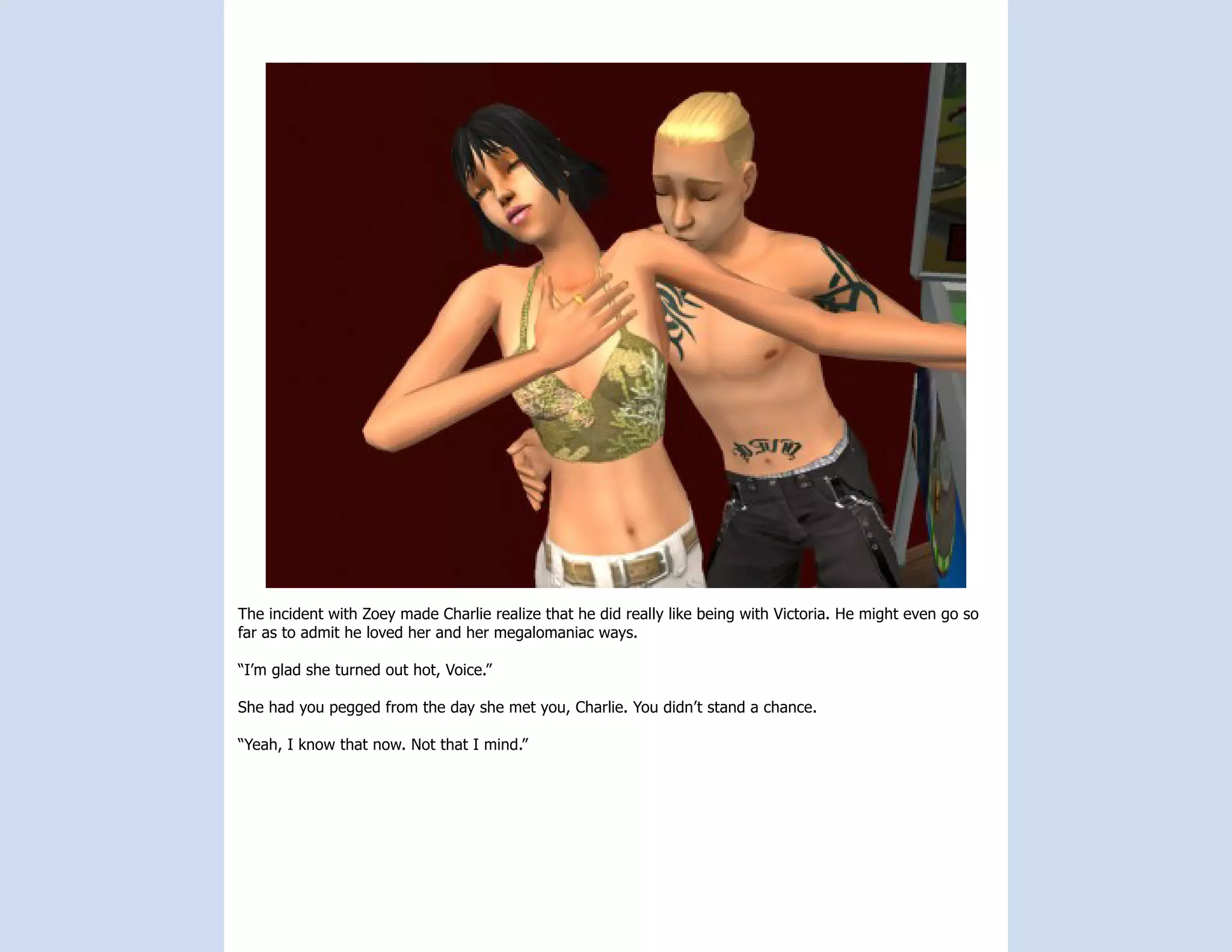 The incident with Zoey made Charlie realize that he did really like being with Victoria. He might even go so
far as to admit he loved her and her megalomaniac ways.

“I’m glad she turned out hot, Voice.”

She had you pegged from the day she met you, Charlie. You didn’t stand a chance.

“Yeah, I know that now. Not that I mind.”
 