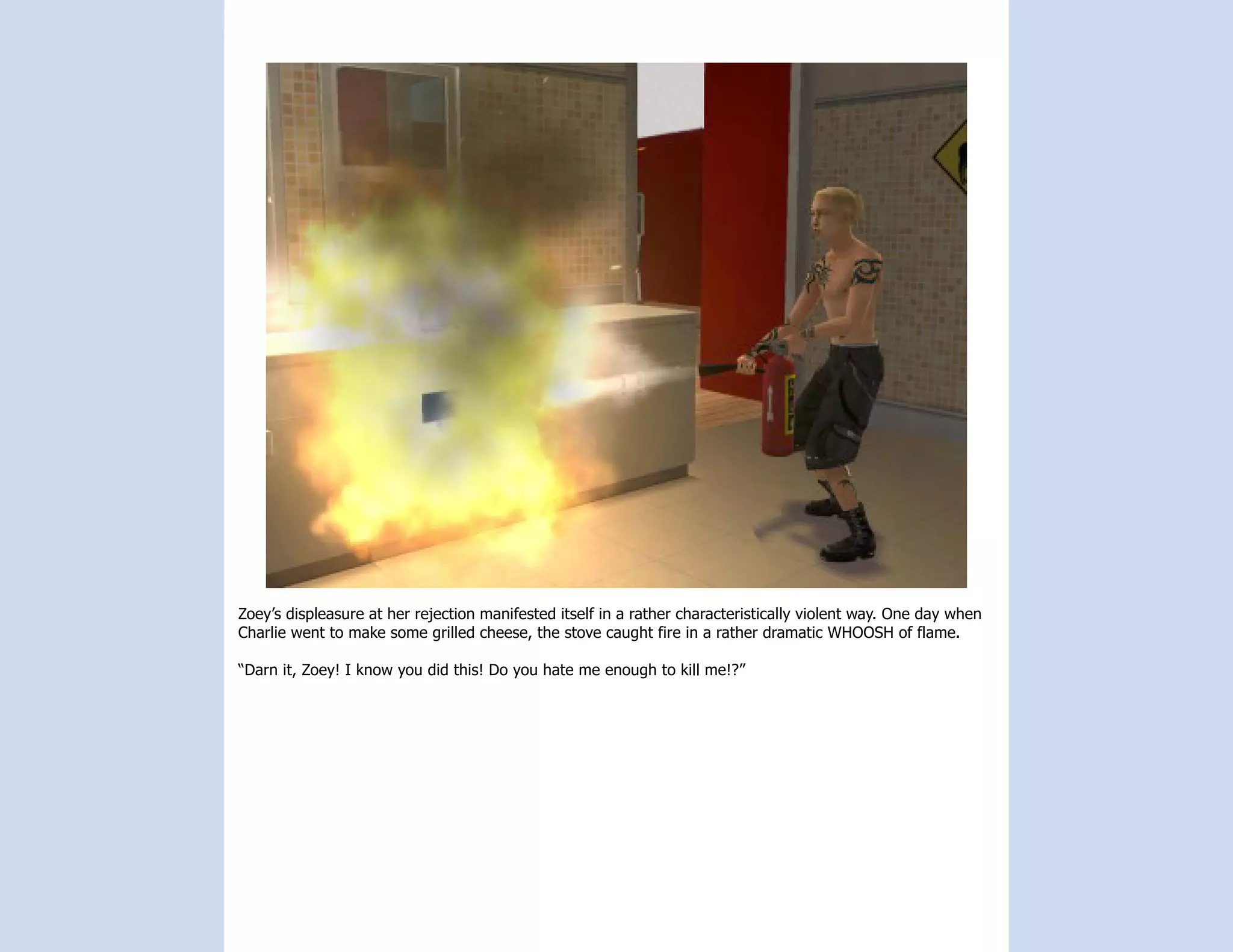 Zoey’s displeasure at her rejection manifested itself in a rather characteristically violent way. One day when
Charlie went to make some grilled cheese, the stove caught fire in a rather dramatic WHOOSH of flame.

“Darn it, Zoey! I know you did this! Do you hate me enough to kill me!?”
 