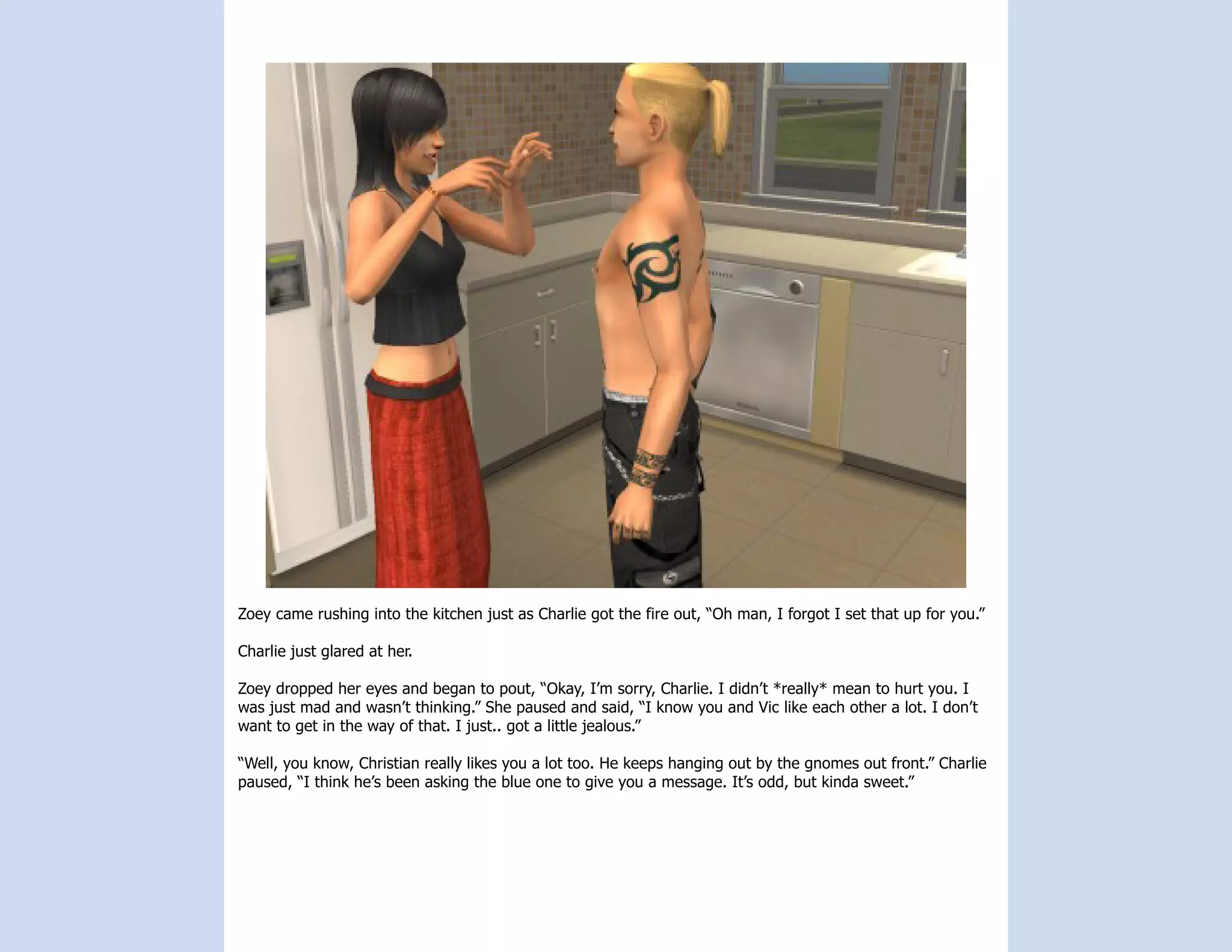 Zoey came rushing into the kitchen just as Charlie got the fire out, “Oh man, I forgot I set that up for you.”

Charlie just glared at her.

Zoey dropped her eyes and began to pout, “Okay, I’m sorry, Charlie. I didn’t *really* mean to hurt you. I
was just mad and wasn’t thinking.” She paused and said, “I know you and Vic like each other a lot. I don’t
want to get in the way of that. I just.. got a little jealous.”

“Well, you know, Christian really likes you a lot too. He keeps hanging out by the gnomes out front.” Charlie
paused, “I think he’s been asking the blue one to give you a message. It’s odd, but kinda sweet.”
 