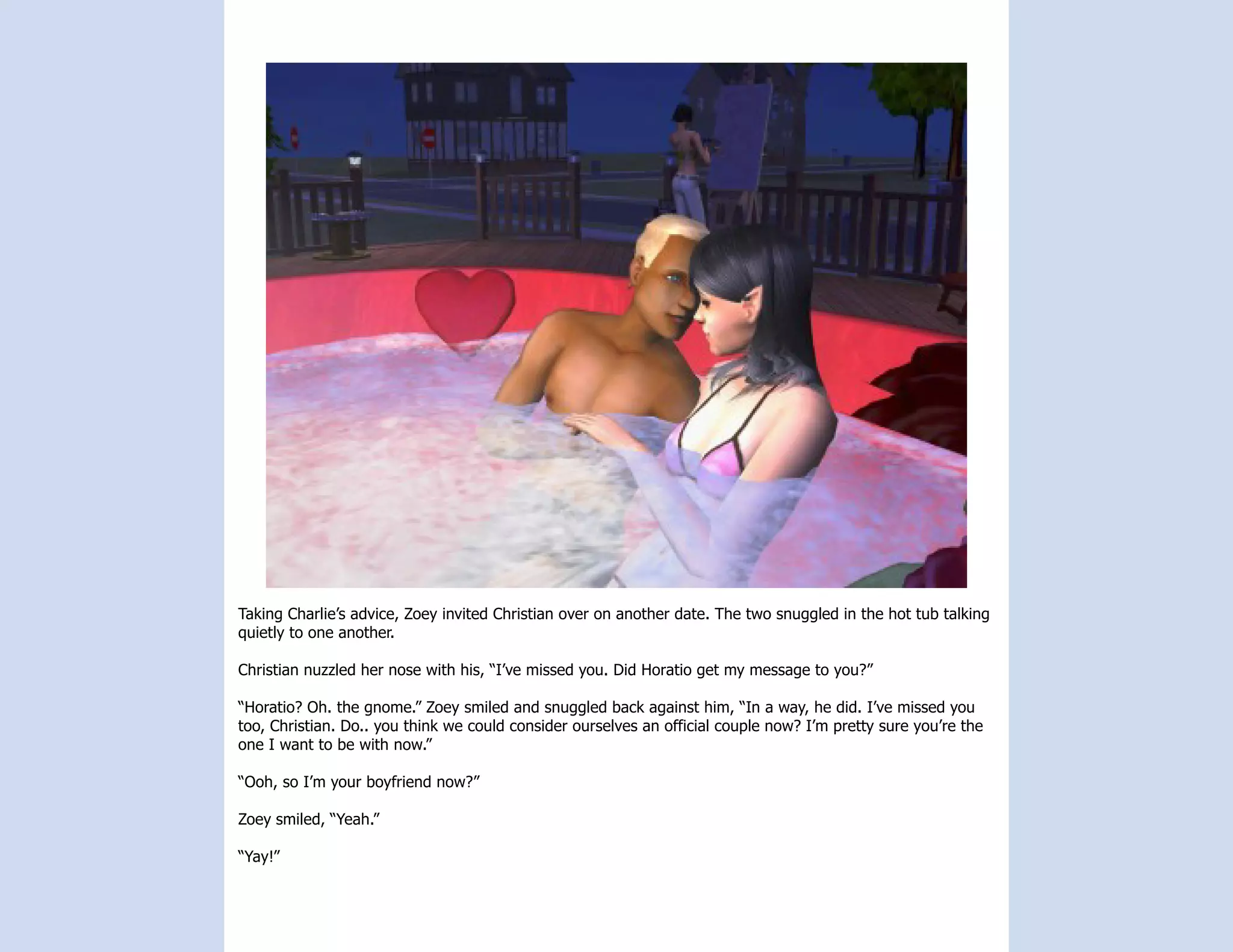 Taking Charlie’s advice, Zoey invited Christian over on another date. The two snuggled in the hot tub talking
quietly to one another.

Christian nuzzled her nose with his, “I’ve missed you. Did Horatio get my message to you?”

“Horatio? Oh. the gnome.” Zoey smiled and snuggled back against him, “In a way, he did. I’ve missed you
too, Christian. Do.. you think we could consider ourselves an official couple now? I’m pretty sure you’re the
one I want to be with now.”

“Ooh, so I’m your boyfriend now?”

Zoey smiled, “Yeah.”

“Yay!”
 
