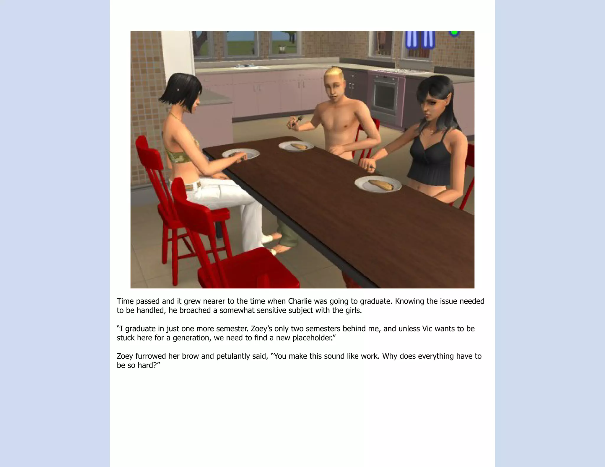 Time passed and it grew nearer to the time when Charlie was going to graduate. Knowing the issue needed
to be handled, he broached a somewhat sensitive subject with the girls.

“I graduate in just one more semester. Zoey’s only two semesters behind me, and unless Vic wants to be
stuck here for a generation, we need to find a new placeholder.”

Zoey furrowed her brow and petulantly said, “You make this sound like work. Why does everything have to
be so hard?”
 