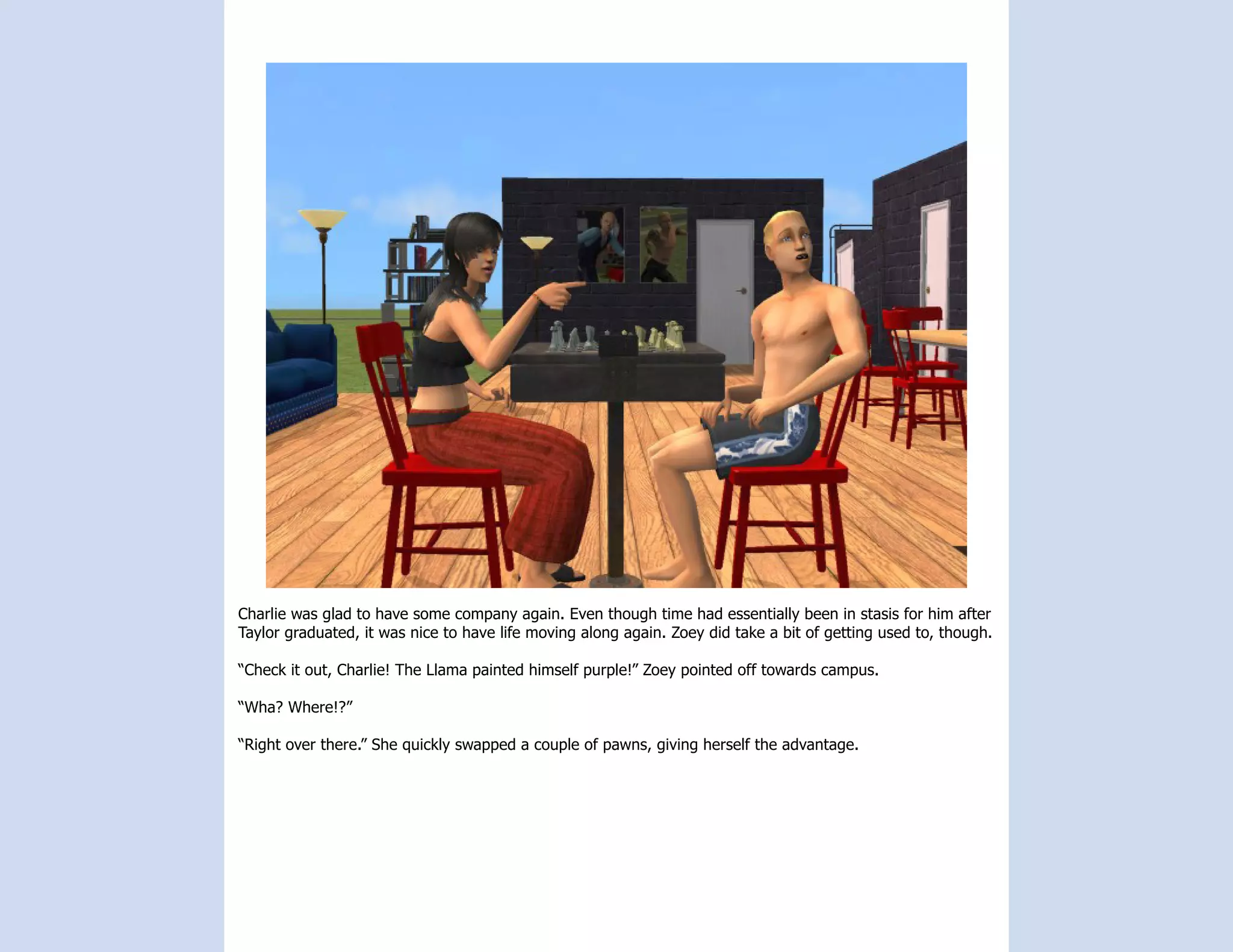 Charlie was glad to have some company again. Even though time had essentially been in stasis for him after
Taylor graduated, it was nice to have life moving along again. Zoey did take a bit of getting used to, though.

“Check it out, Charlie! The Llama painted himself purple!” Zoey pointed off towards campus.

“Wha? Where!?”

“Right over there.” She quickly swapped a couple of pawns, giving herself the advantage.
 