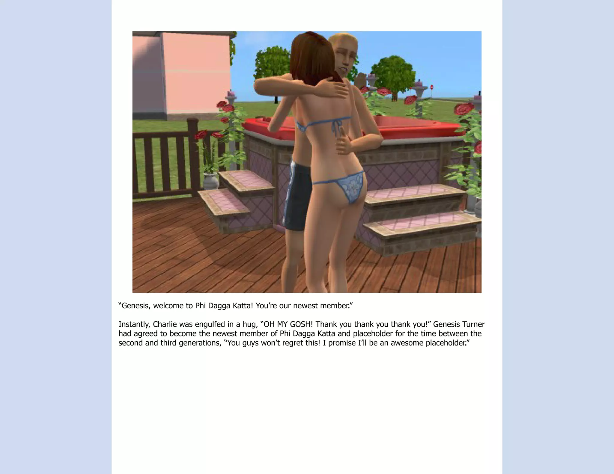 “Genesis, welcome to Phi Dagga Katta! You’re our newest member.”

Instantly, Charlie was engulfed in a hug, “OH MY GOSH! Thank you thank you thank you!” Genesis Turner
had agreed to become the newest member of Phi Dagga Katta and placeholder for the time between the
second and third generations, “You guys won’t regret this! I promise I’ll be an awesome placeholder.”
 