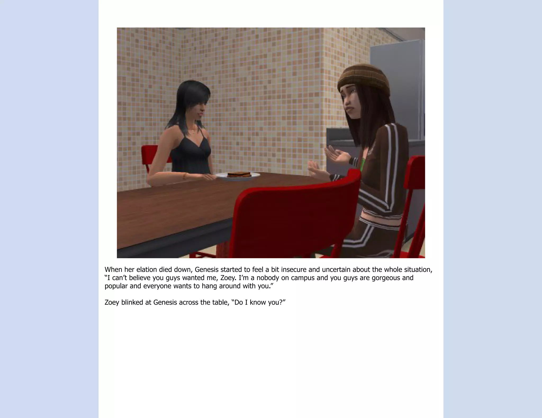 When her elation died down, Genesis started to feel a bit insecure and uncertain about the whole situation,
“I can’t believe you guys wanted me, Zoey. I’m a nobody on campus and you guys are gorgeous and
popular and everyone wants to hang around with you.”

Zoey blinked at Genesis across the table, “Do I know you?”
 