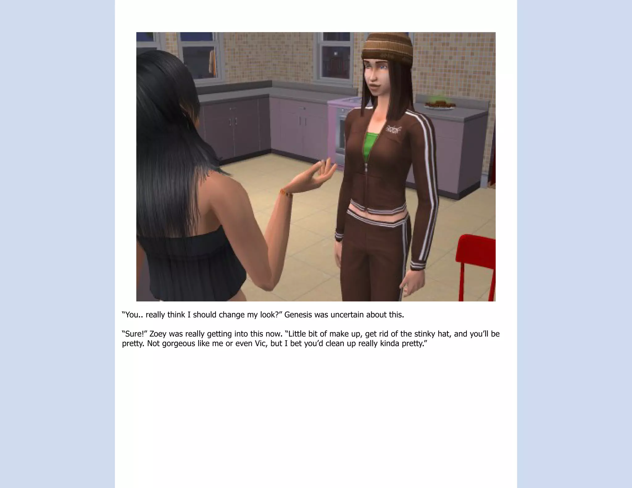 “You.. really think I should change my look?” Genesis was uncertain about this.

“Sure!” Zoey was really getting into this now. “Little bit of make up, get rid of the stinky hat, and you’ll be
pretty. Not gorgeous like me or even Vic, but I bet you’d clean up really kinda pretty.”
 
