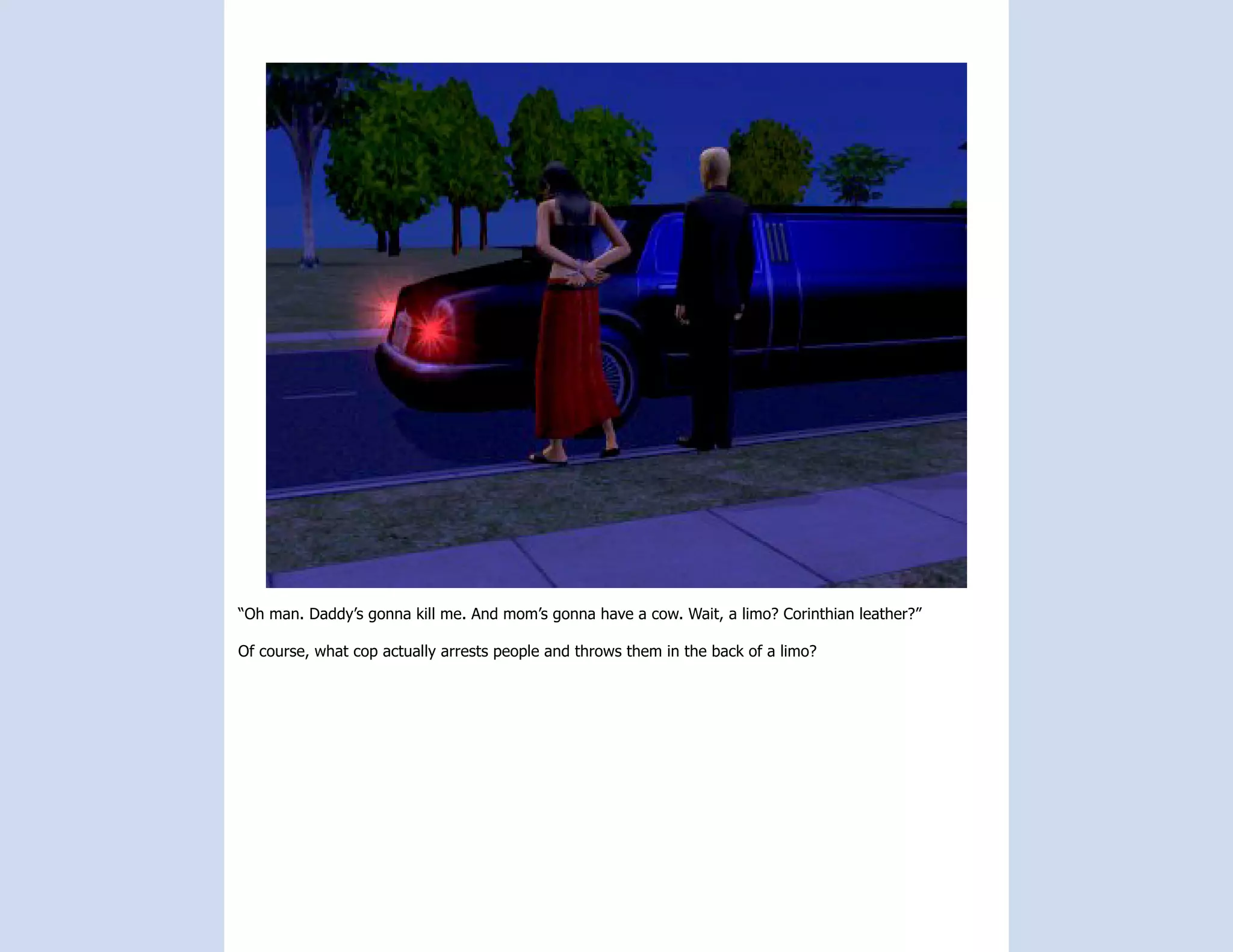 “Oh man. Daddy’s gonna kill me. And mom’s gonna have a cow. Wait, a limo? Corinthian leather?”

Of course, what cop actually arrests people and throws them in the back of a limo?
 