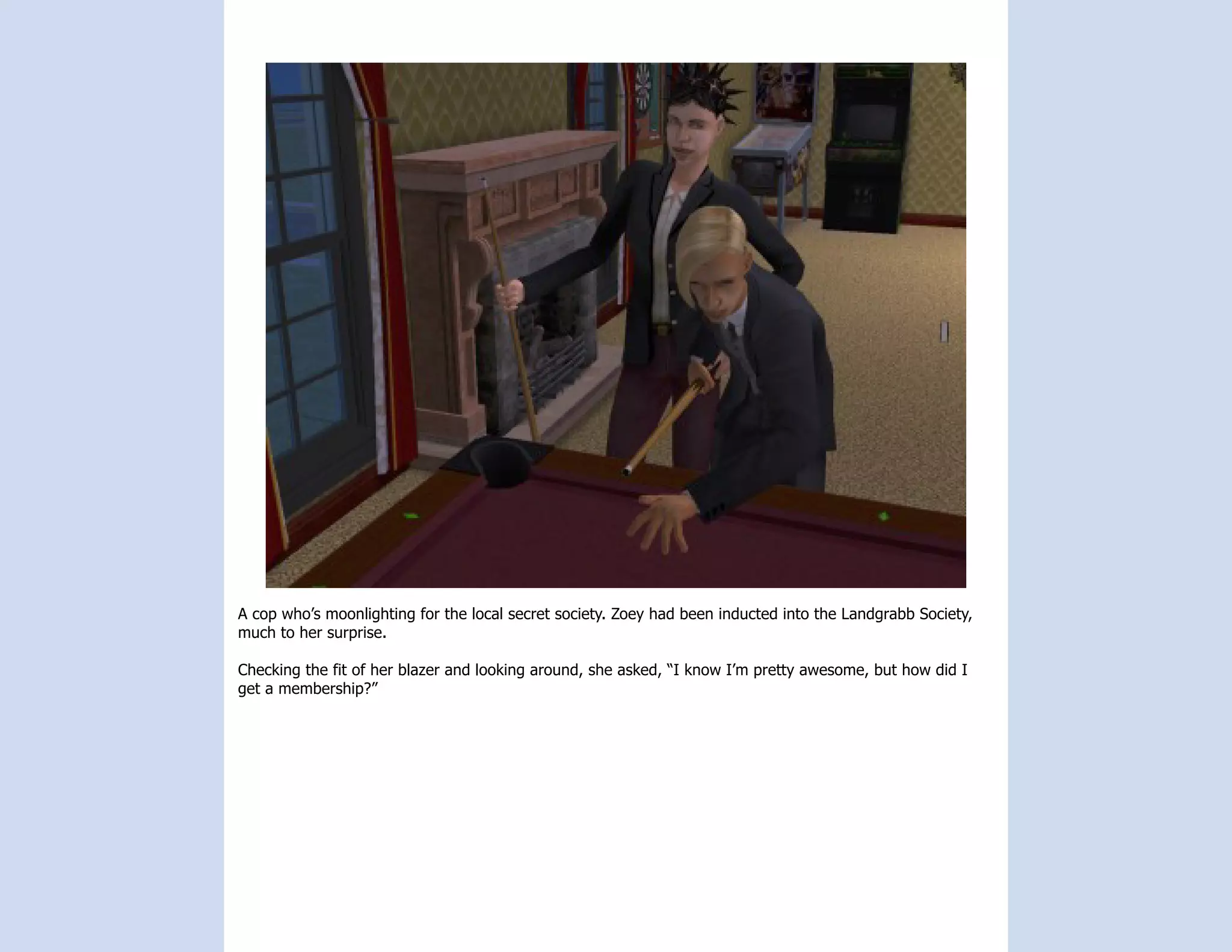 A cop who’s moonlighting for the local secret society. Zoey had been inducted into the Landgrabb Society,
much to her surprise.

Checking the fit of her blazer and looking around, she asked, “I know I’m pretty awesome, but how did I
get a membership?”
 