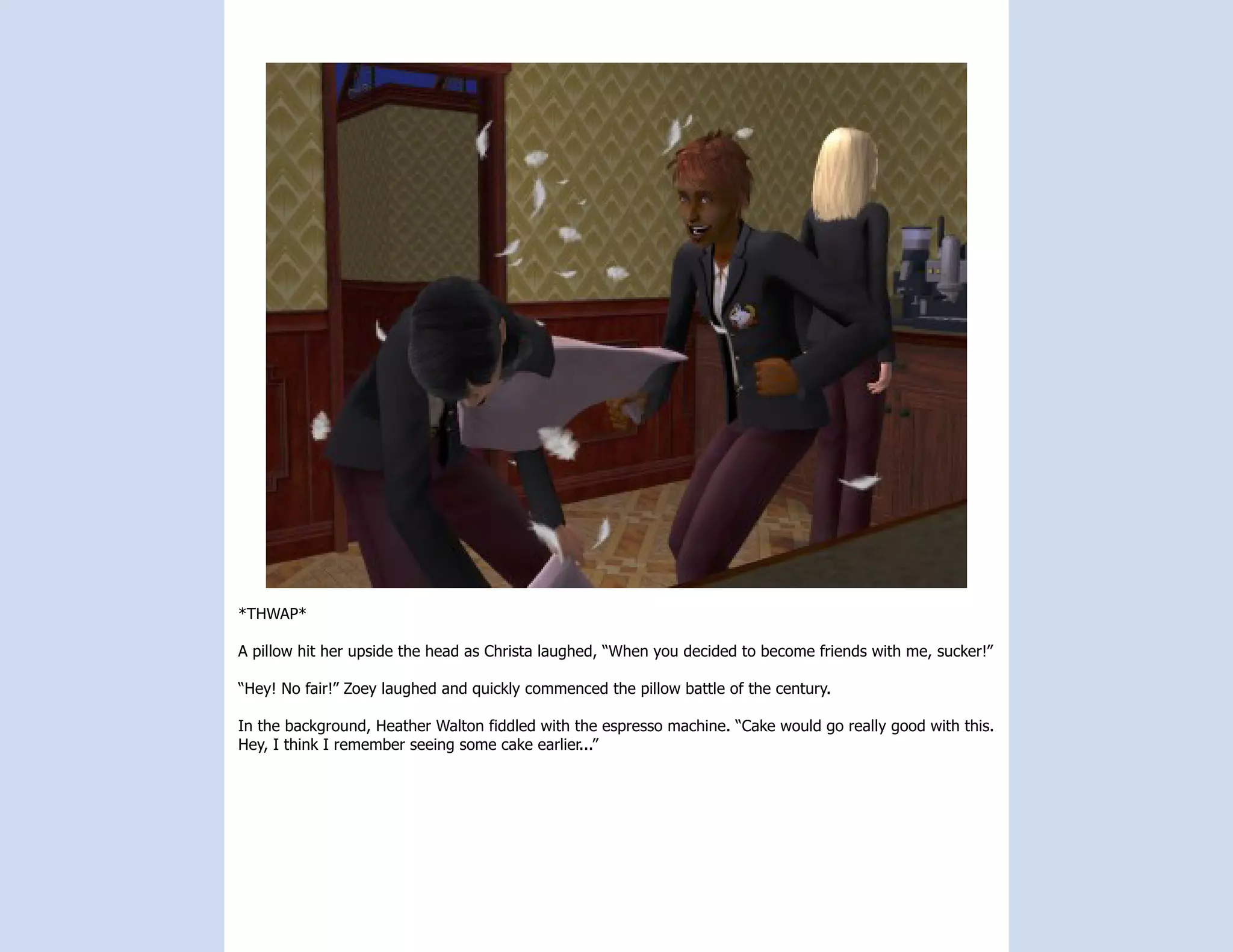 *THWAP*

A pillow hit her upside the head as Christa laughed, “When you decided to become friends with me, sucker!”

“Hey! No fair!” Zoey laughed and quickly commenced the pillow battle of the century.

In the background, Heather Walton fiddled with the espresso machine. “Cake would go really good with this.
Hey, I think I remember seeing some cake earlier...”
 