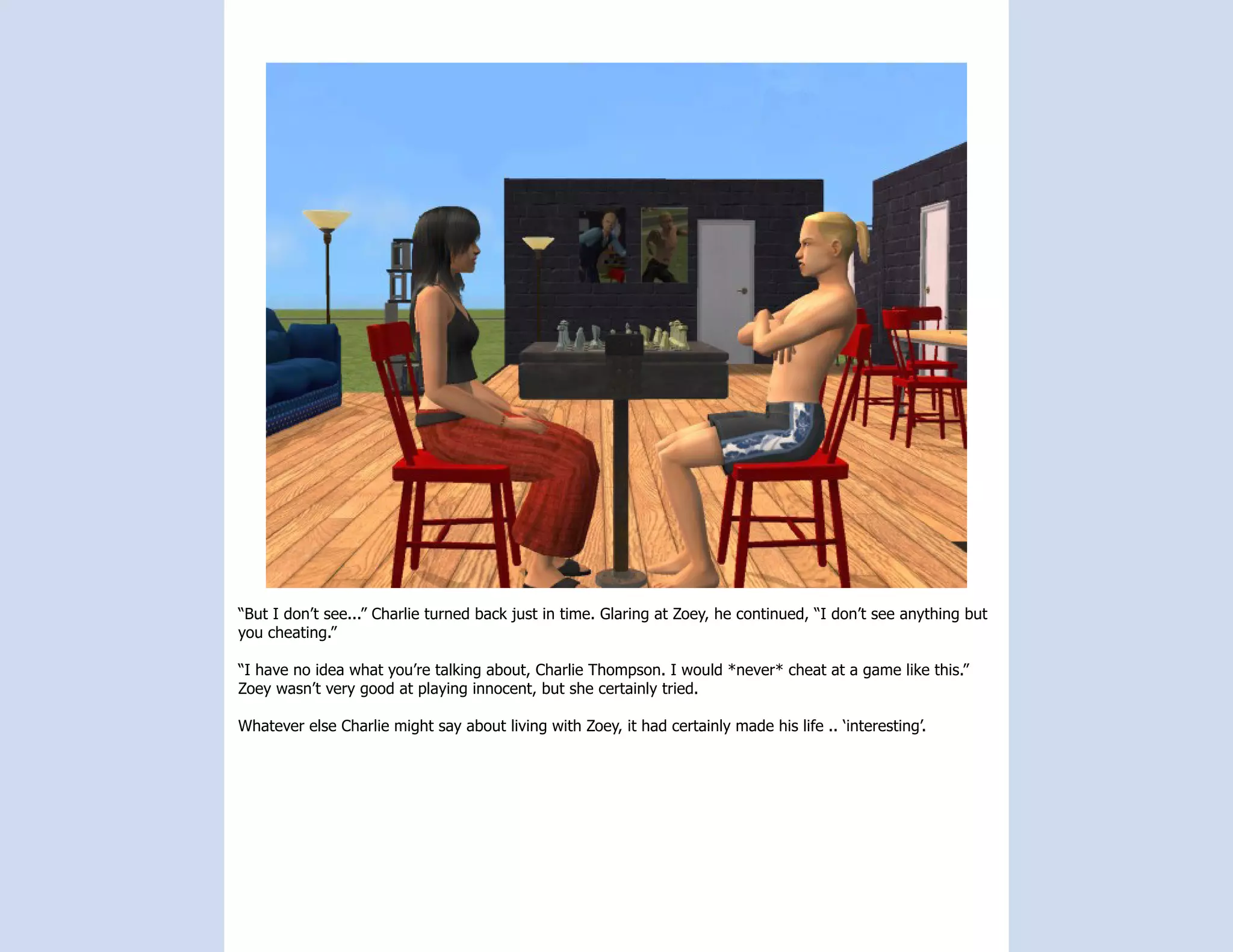 “But I don’t see...” Charlie turned back just in time. Glaring at Zoey, he continued, “I don’t see anything but
you cheating.”

“I have no idea what you’re talking about, Charlie Thompson. I would *never* cheat at a game like this.”
Zoey wasn’t very good at playing innocent, but she certainly tried.

Whatever else Charlie might say about living with Zoey, it had certainly made his life .. ‘interesting’.
 