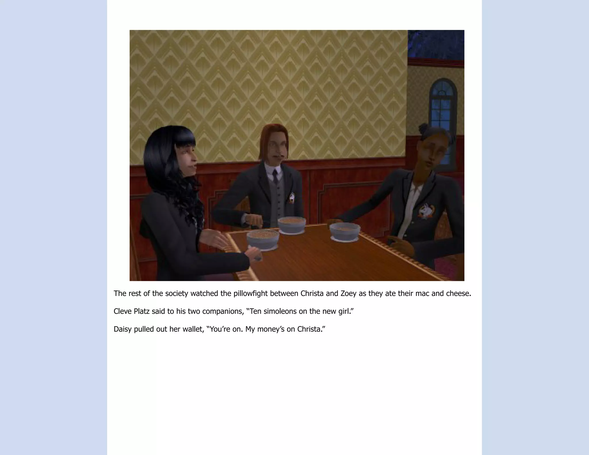 The rest of the society watched the pillowfight between Christa and Zoey as they ate their mac and cheese.

Cleve Platz said to his two companions, “Ten simoleons on the new girl.”

Daisy pulled out her wallet, “You’re on. My money’s on Christa.”
 