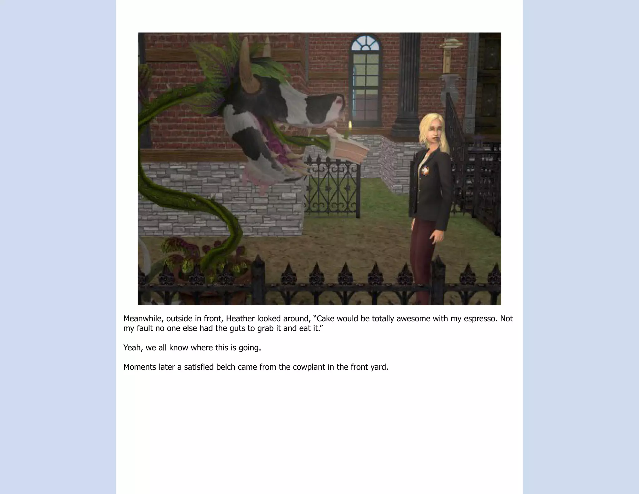 Meanwhile, outside in front, Heather looked around, “Cake would be totally awesome with my espresso. Not
my fault no one else had the guts to grab it and eat it.”

Yeah, we all know where this is going.

Moments later a satisfied belch came from the cowplant in the front yard.
 