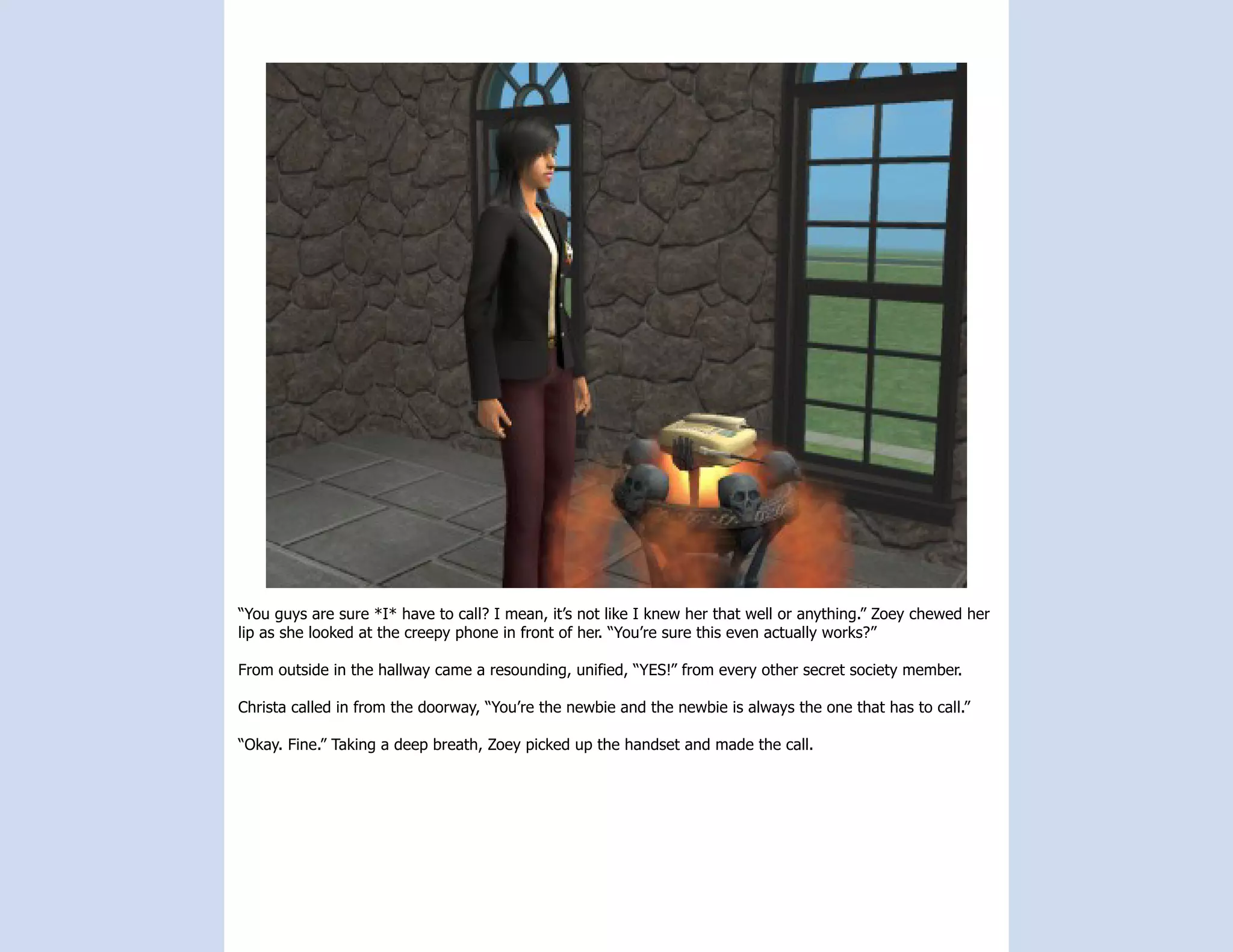 “You guys are sure *I* have to call? I mean, it’s not like I knew her that well or anything.” Zoey chewed her
lip as she looked at the creepy phone in front of her. “You’re sure this even actually works?”

From outside in the hallway came a resounding, unified, “YES!” from every other secret society member.

Christa called in from the doorway, “You’re the newbie and the newbie is always the one that has to call.”

“Okay. Fine.” Taking a deep breath, Zoey picked up the handset and made the call.
 