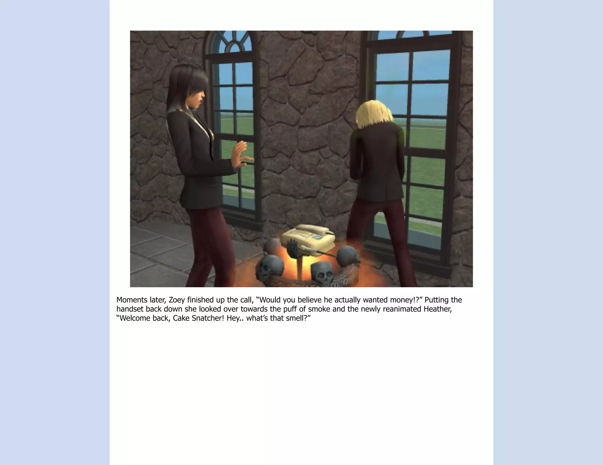 Moments later, Zoey finished up the call, “Would you believe he actually wanted money!?” Putting the
handset back down she looked over towards the puff of smoke and the newly reanimated Heather,
“Welcome back, Cake Snatcher! Hey.. what’s that smell?”
 