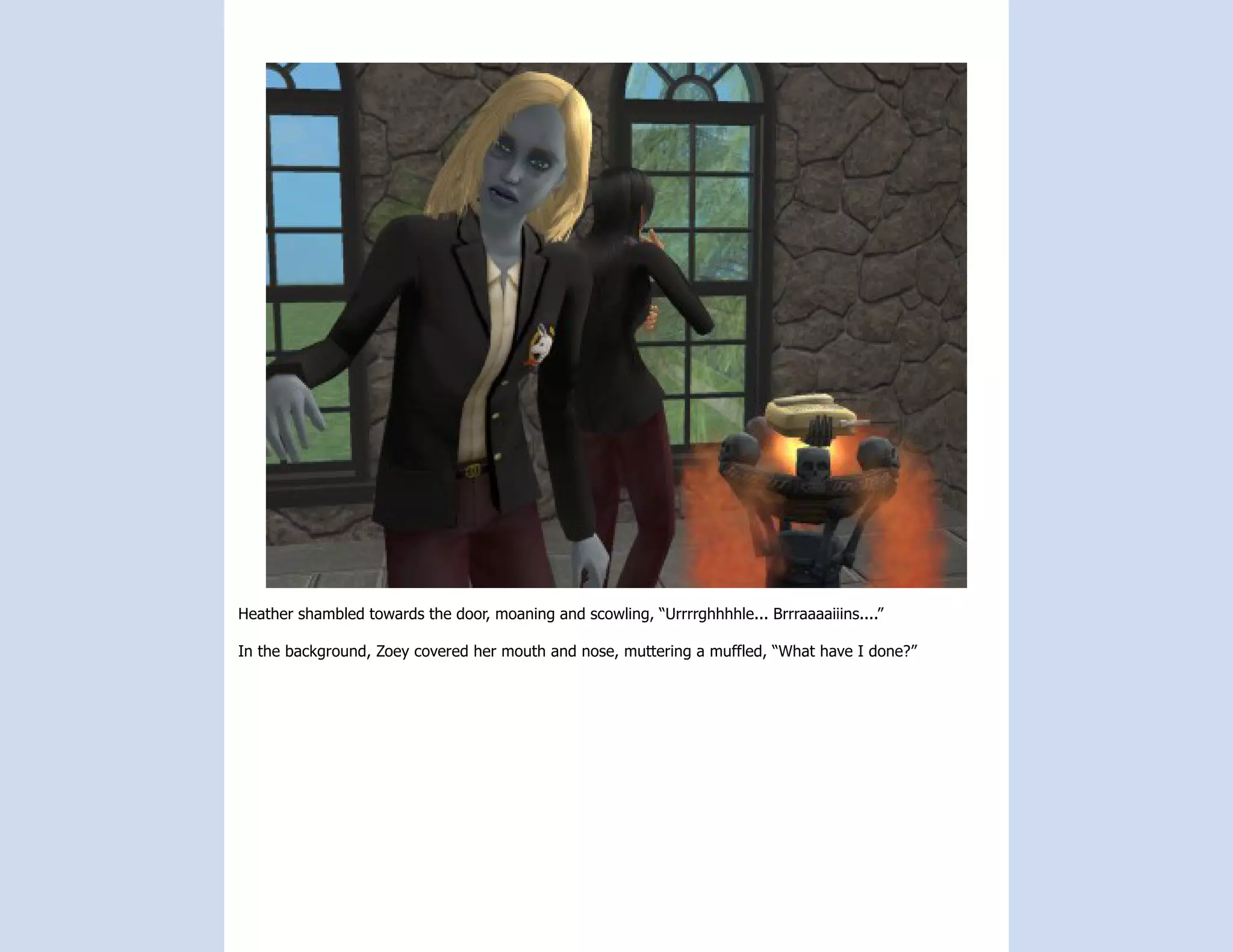 Heather shambled towards the door, moaning and scowling, “Urrrrghhhhle... Brrraaaaiiins....”

In the background, Zoey covered her mouth and nose, muttering a muffled, “What have I done?”
 