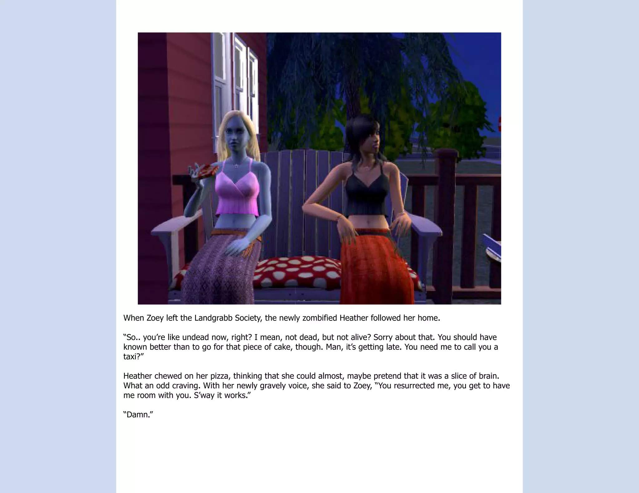 When Zoey left the Landgrabb Society, the newly zombified Heather followed her home.

“So.. you’re like undead now, right? I mean, not dead, but not alive? Sorry about that. You should have
known better than to go for that piece of cake, though. Man, it’s getting late. You need me to call you a
taxi?”

Heather chewed on her pizza, thinking that she could almost, maybe pretend that it was a slice of brain.
What an odd craving. With her newly gravely voice, she said to Zoey, “You resurrected me, you get to have
me room with you. S’way it works.”

“Damn.”
 
