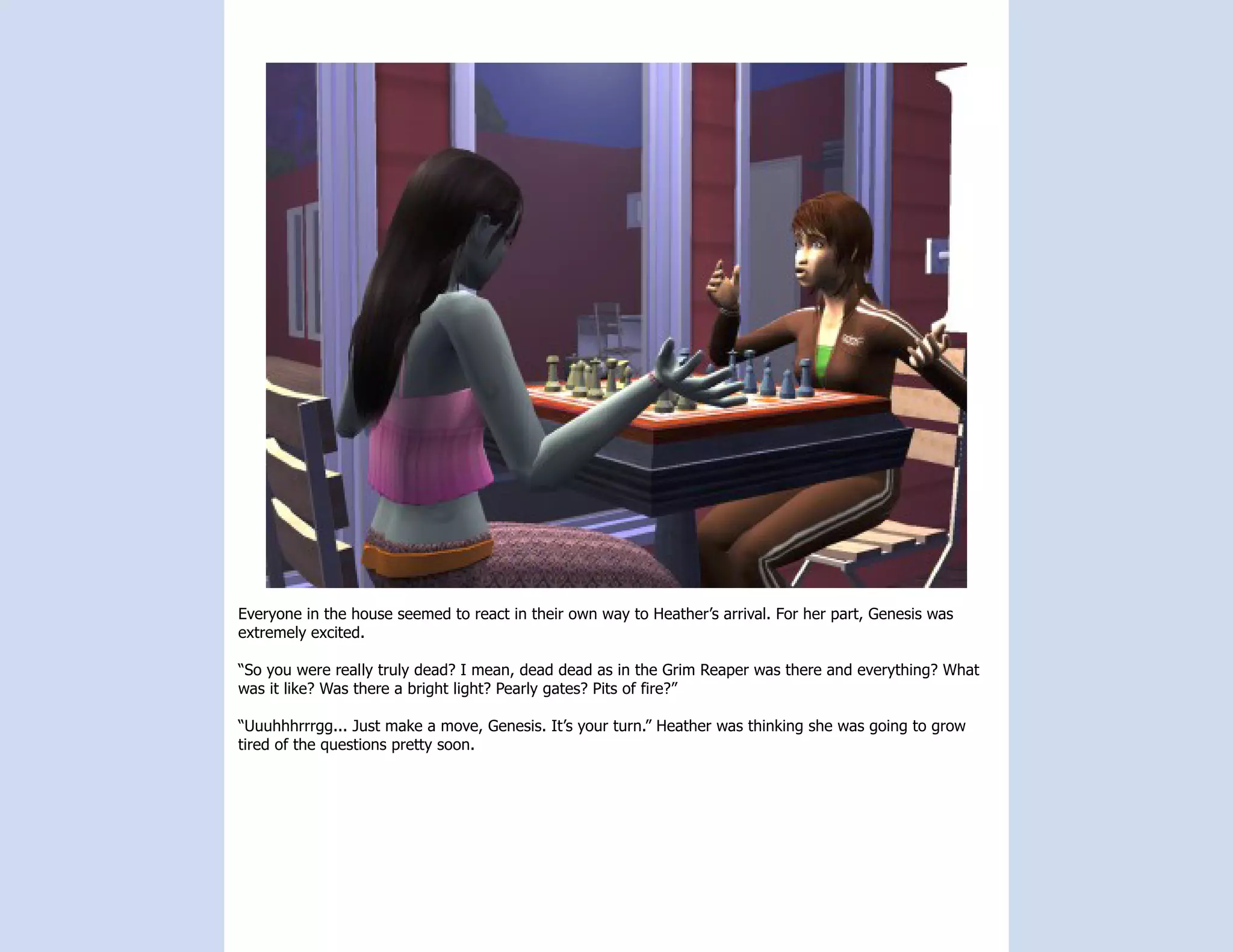 Everyone in the house seemed to react in their own way to Heather’s arrival. For her part, Genesis was
extremely excited.

“So you were really truly dead? I mean, dead dead as in the Grim Reaper was there and everything? What
was it like? Was there a bright light? Pearly gates? Pits of fire?”

“Uuuhhhrrrgg... Just make a move, Genesis. It’s your turn.” Heather was thinking she was going to grow
tired of the questions pretty soon.
 