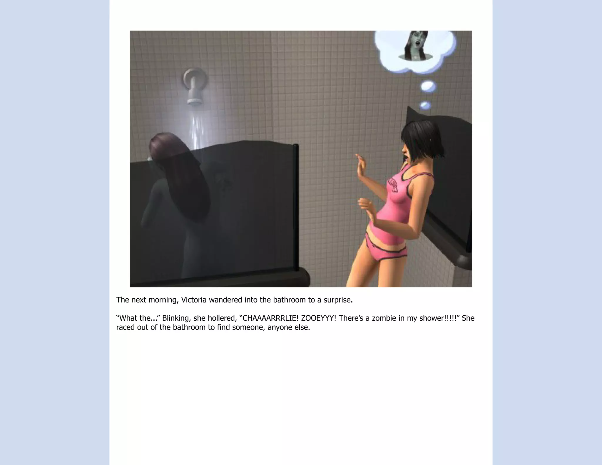 The next morning, Victoria wandered into the bathroom to a surprise.

“What the...” Blinking, she hollered, “CHAAAARRRLIE! ZOOEYYY! There’s a zombie in my shower!!!!!” She
raced out of the bathroom to find someone, anyone else.
 