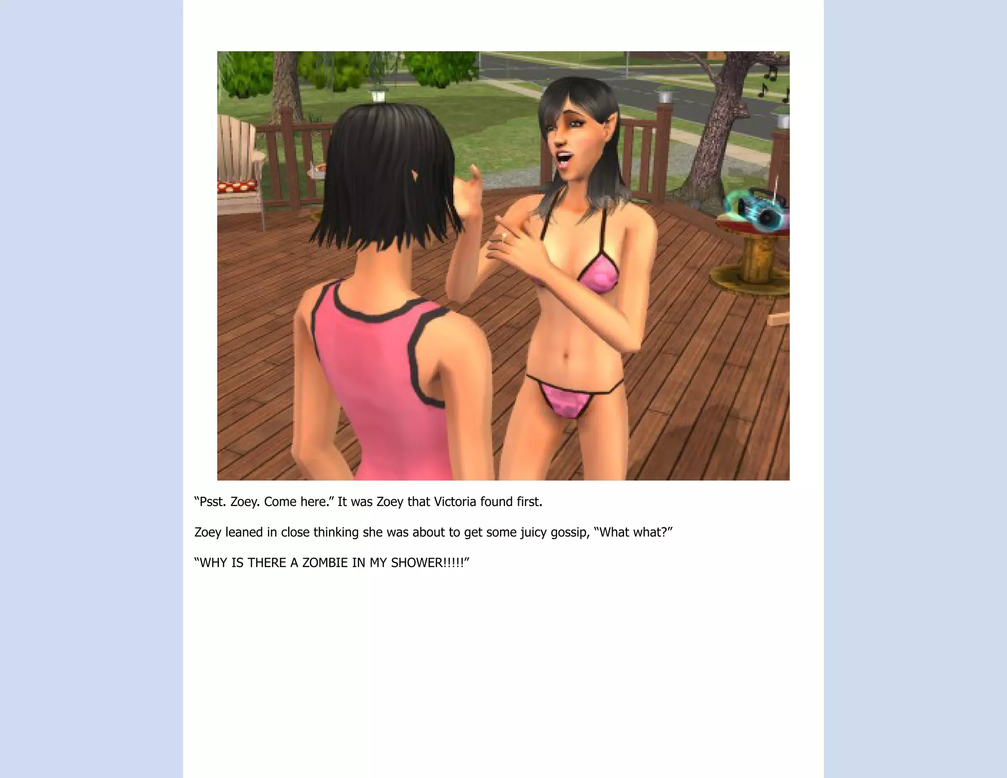 “Psst. Zoey. Come here.” It was Zoey that Victoria found first.

Zoey leaned in close thinking she was about to get some juicy gossip, “What what?”

“WHY IS THERE A ZOMBIE IN MY SHOWER!!!!!”
 