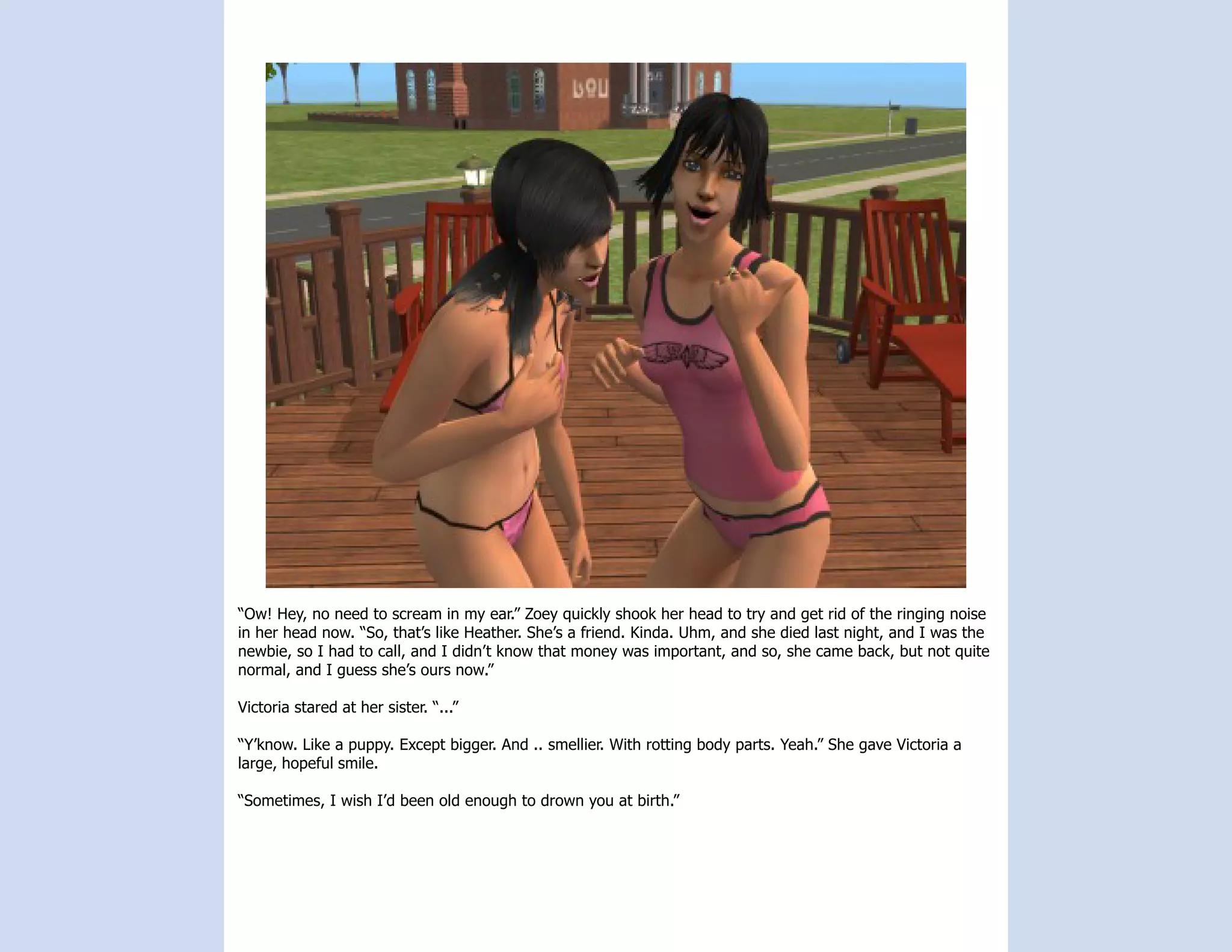 “Ow! Hey, no need to scream in my ear.” Zoey quickly shook her head to try and get rid of the ringing noise
in her head now. “So, that’s like Heather. She’s a friend. Kinda. Uhm, and she died last night, and I was the
newbie, so I had to call, and I didn’t know that money was important, and so, she came back, but not quite
normal, and I guess she’s ours now.”

Victoria stared at her sister. “...”

“Y’know. Like a puppy. Except bigger. And .. smellier. With rotting body parts. Yeah.” She gave Victoria a
large, hopeful smile.

“Sometimes, I wish I’d been old enough to drown you at birth.”
 