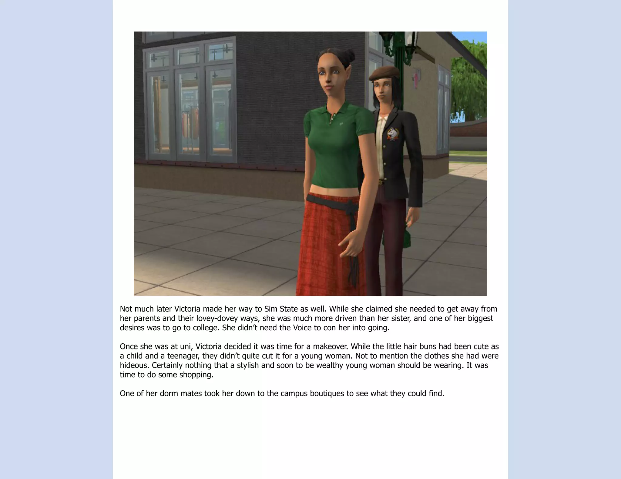 Not much later Victoria made her way to Sim State as well. While she claimed she needed to get away from
her parents and their lovey-dovey ways, she was much more driven than her sister, and one of her biggest
desires was to go to college. She didn’t need the Voice to con her into going.

Once she was at uni, Victoria decided it was time for a makeover. While the little hair buns had been cute as
a child and a teenager, they didn’t quite cut it for a young woman. Not to mention the clothes she had were
hideous. Certainly nothing that a stylish and soon to be wealthy young woman should be wearing. It was
time to do some shopping.

One of her dorm mates took her down to the campus boutiques to see what they could find.
 